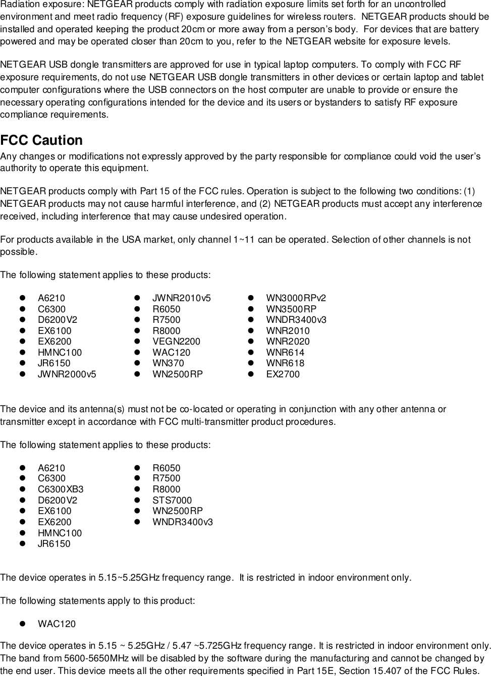  Radiation exposure: NETGEAR products comply with radiation exposure limits set forth for an uncontrolled environment and meet radio frequency (RF) exposure guidelines for wireless routers.  NETGEAR products should be installed and operated keeping the product 20cm or more away from a person’s body.  For devices that are battery powered and may be operated closer than 20cm to you, refer to the NETGEAR website for exposure levels. NETGEAR USB dongle transmitters are approved for use in typical laptop computers. To comply with FCC RF exposure requirements, do not use NETGEAR USB dongle transmitters in other devices or certain laptop and tablet computer configurations where the USB connectors on the host computer are unable to provide or ensure the necessary operating configurations intended for the device and its users or bystanders to satisfy RF exposure compliance requirements.    FCC Caution Any changes or modifications not expressly approved by the party responsible for compliance could void the user’s authority to operate this equipment. NETGEAR products comply with Part 15 of the FCC rules. Operation is subject to the following two conditions: (1) NETGEAR products may not cause harmful interference, and (2) NETGEAR products must accept any interference received, including interference that may cause undesired operation. For products available in the USA market, only channel 1~11 can be operated. Selection of other channels is not possible. The following statement applies to these products:  A6210   JWNR2010v5   WN3000RPv2  C6300  R6050   WN3500RP   D6200V2  R7500  WNDR3400v3   EX6100  R8000   WNR2010   EX6200   VEGN2200   WNR2020   HMNC100  WAC120   WNR614   JR6150   WN370   WNR618   JWNR2000v5   WN2500RP   EX2700  The device and its antenna(s) must not be co-located or operating in conjunction with any other antenna or transmitter except in accordance with FCC multi-transmitter product procedures. The following statement applies to these products:  A6210  R6050  C6300  R7500   C6300XB3  R8000   D6200V2   STS7000   EX6100   WN2500RP   EX6200   WNDR3400v3   HMNC100    JR6150   The device operates in 5.15~5.25GHz frequency range.  It is restricted in indoor environment only.  The following statements apply to this product:  WAC120   The device operates in 5.15 ~ 5.25GHz / 5.47 ~5.725GHz frequency range. It is restricted in indoor environment only. The band from 5600-5650MHz will be disabled by the software during the manufacturing and cannot be changed by the end user. This device meets all the other requirements specified in Part 15E, Section 15.407 of the FCC Rules. 
