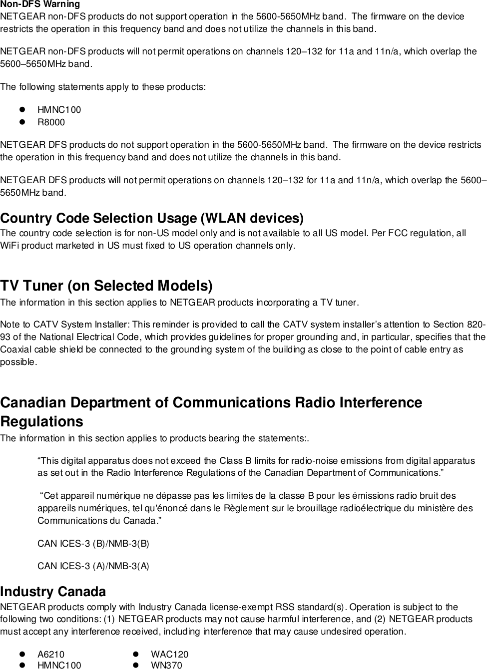  Non-DFS Warning NETGEAR non-DFS products do not support operation in the 5600-5650MHz band.  The firmware on the device restricts the operation in this frequency band and does not utilize the channels in this band.  NETGEAR non-DFS products will not permit operations on channels 120–132 for 11a and 11n/a, which overlap the 5600–5650MHz band.  The following statements apply to these products:   HMNC100  R8000 NETGEAR DFS products do not support operation in the 5600-5650MHz band.  The firmware on the device restricts the operation in this frequency band and does not utilize the channels in this band.  NETGEAR DFS products will not permit operations on channels 120–132 for 11a and 11n/a, which overlap the 5600–5650MHz band.  Country Code Selection Usage (WLAN devices) The country code selection is for non-US model only and is not available to all US model. Per FCC regulation, all WiFi product marketed in US must fixed to US operation channels only. TV Tuner (on Selected Models) The information in this section applies to NETGEAR products incorporating a TV tuner.  Note to CATV System Installer: This reminder is provided to call the CATV system installer’s attention to Section 820-93 of the National Electrical Code, which provides guidelines for proper grounding and, in particular, specifies that the Coaxial cable shield be connected to the grounding system of the building as close to the point of cable entry as possible. Canadian Department of Communications Radio Interference Regulations The information in this section applies to products bearing the statements:. “This digital apparatus does not exceed the Class B limits for radio-noise emissions from digital apparatus as set out in the Radio Interference Regulations of the Canadian Department of Communications.”  “Cet appareil numérique ne dépasse pas les limites de la classe B pour les émissions radio bruit des            appareils numériques, tel qu&apos;énoncé dans le Règlement sur le brouillage radioélectrique du ministère des Communications du Canada.” CAN ICES-3 (B)/NMB-3(B) CAN ICES-3 (A)/NMB-3(A) Industry Canada NETGEAR products comply with Industry Canada license-exempt RSS standard(s). Operation is subject to the following two conditions: (1) NETGEAR products may not cause harmful interference, and (2) NETGEAR products must accept any interference received, including interference that may cause undesired operation.  A6210  WAC120   HMNC100   WN370 