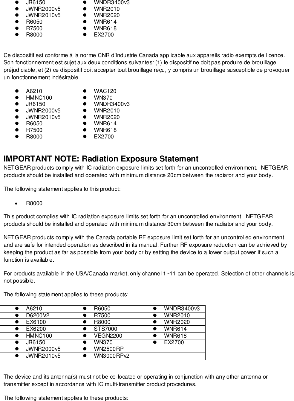    JR6150   WNDR3400v3   JWNR2000v5   WNR2010   JWNR2010v5   WNR2020  R6050   WNR614  R7500   WNR618  R8000   EX2700  Ce dispositif est conforme à la norme CNR d&apos;Industrie Canada applicable aux appareils radio exempts de licence. Son fonctionnement est sujet aux deux conditions suivantes: (1) le dispositif ne doit pas produire de brouillage préjudiciable, et (2) ce dispositif doit accepter tout brouillage reçu, y compris un brouillage susceptible de provoquer un fonctionnement indésirable.  A6210  WAC120   HMNC100  WN370   JR6150   WNDR3400v3   JWNR2000v5   WNR2010   JWNR2010v5   WNR2020  R6050   WNR614  R7500   WNR618  R8000   EX2700  IMPORTANT NOTE: Radiation Exposure Statement NETGEAR products comply with IC radiation exposure limits set forth for an uncontrolled environment.  NETGEAR products should be installed and operated with minimum distance 20cm between the radiator and your body. The following statement applies to this product:  R8000 This product complies with IC radiation exposure limits set forth for an uncontrolled environment.  NETGEAR products should be installed and operated with minimum distance 30cm between the radiator and your body. NETGEAR products comply with the Canada portable RF exposure limit set forth for an uncontrolled environment and are safe for intended operation as described in its manual. Further RF exposure reduction can be achieved by keeping the product as far as possible from your body or by setting the device to a lower output power if such a function is available. For products available in the USA/Canada market, only channel 1~11 can be operated. Selection of other channels is not possible. The following statement applies to these products:  A6210  R6050   WNDR3400v3   D6200V2  R7500   WNR2010   EX6100  R8000   WNR2020   EX6200   STS7000   WNR614   HMNC100   VEGN2200   WNR618   JR6150   WN370   EX2700   JWNR2000v5   WN2500RP    JWNR2010v5   WN3000RPv2   The device and its antenna(s) must not be co-located or operating in conjunction with any other antenna or transmitter except in accordance with IC multi-transmitter product procedures. The following statement applies to these products: 