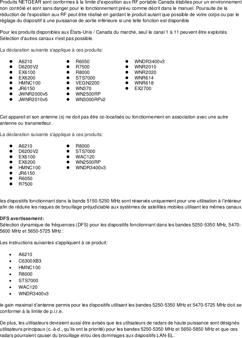  Produits NETGEAR sont conformes à la limite d&apos;exposition aux RF portable Canada établies pour un environnement non contrôlé et sont sans danger pour le fonctionnement prévu comme décrit dans le manuel. Poursuite de la réduction de l&apos;exposition aux RF peut être réalisé en gardant le produit autant que possible de votre corps ou par le réglage du dispositif à une puissance de sortie inférieure si une telle fonction est disponible Pour les produits disponibles aux É tats-Unis / Canada du marché, seul le canal 1 à 11 peuvent être exploités. Sélection d&apos;autres canaux n&apos;est pas possible. La déclaration suivante s&apos;applique à ces produits:  A6210  R6050   WNDR3400v3   D6200V2  R7500   WNR2010   EX6100  R8000   WNR2020   EX6200   STS7000   WNR614   HMNC100   VEGN2200   WNR618   JR6150   WN370   EX2700   JWNR2000v5   WN2500RP    JWNR2010v5   WN3000RPv2   Cet appareil et son antenne (s) ne doit pas être co-localisés ou fonctionnement en association avec une autre antenne ou transmetteur. La déclaration suivante s&apos;applique à ces produits:  A6210  R8000   D6200V2   STS7000   EX6100  WAC120   EX6200   WN2500RP   HMNC100   WNDR3400v3   JR6150   R6050   R7500   les dispositifs fonctionnant dans la bande 5150-5250 MHz sont réservés uniquement pour une utilisation à l’intérieur afin de réduire les risques de brouillage préjudiciable aux systèmes de satellites mobiles utilisant les mêmes canaux. DFS avertissement: Sélection dynamique de fréquences (DFS) pour les dispositifs fonctionnant dans les bandes 5250-5350 MHz, 5470-5600 MHz et 5650-5725 MHz : Les instructions suivantes s&apos;appliquent à ce produit:  A6210   C6300XB3   HMNC100  R8000   STS7000  WAC120   WNDR3400v3 le gain maximal d’antenne permis pour les dispositifs utilisant les bandes 5250-5350 MHz et 5470-5725 MHz doit se conformer à la limite de p.i.r.e. De plus, les utilisateurs devraient aussi être avisés que les utilisateurs de radars de haute puissance sont désignés utilisateurs principaux (c.-à-d., qu’ils ont la priorité) pour les bandes 5250-5350 MHz et 5650-5850 MHz et que ces radars pourraient causer du brouillage et/ou des dommages aux dispositifs LAN-EL. 