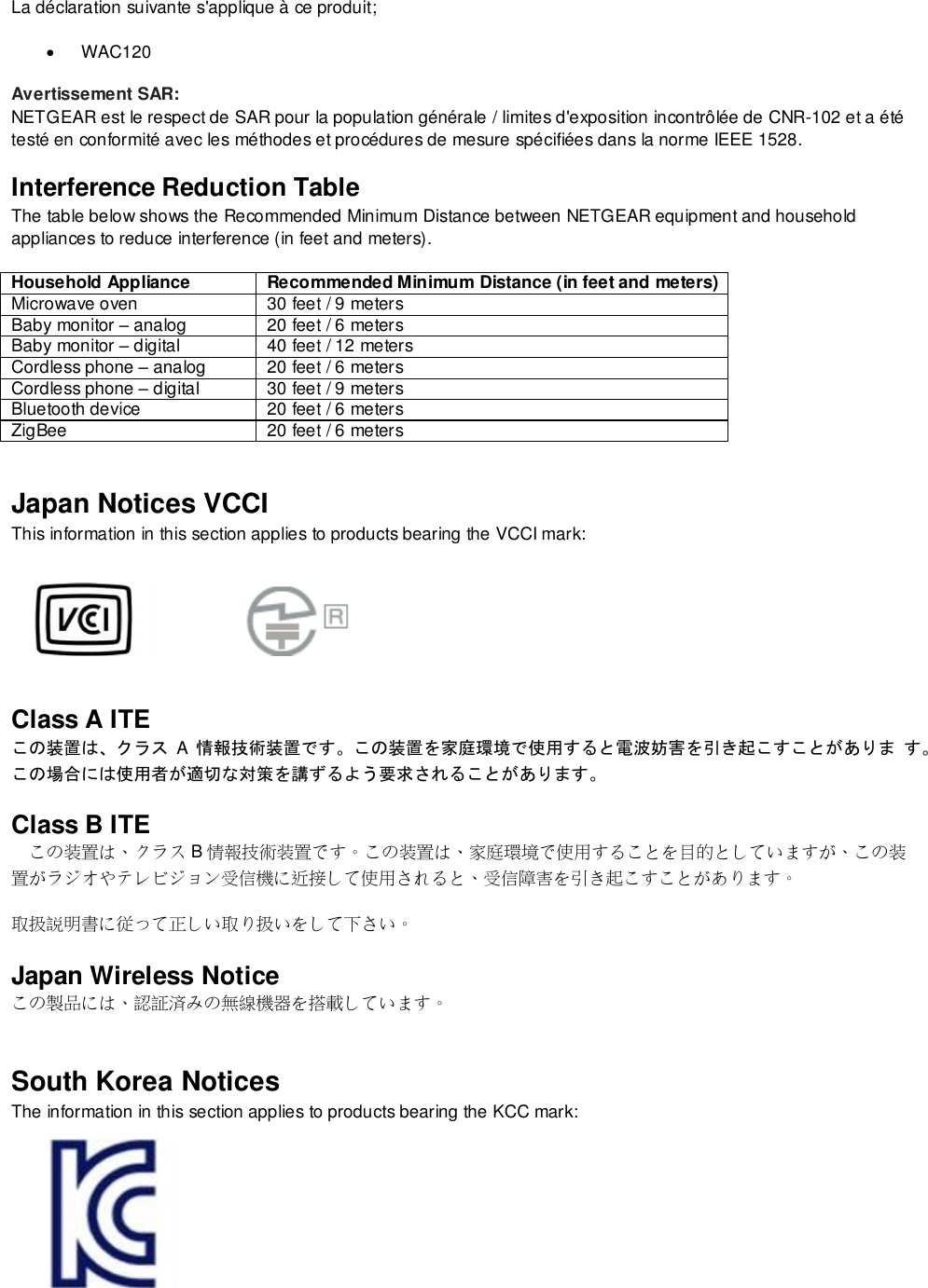  La déclaration suivante s&apos;applique à ce produit;  WAC120 Avertissement SAR: NETGEAR est le respect de SAR pour la population générale / limites d&apos;exposition incontrôlée de CNR-102 et a été testé en conformité avec les méthodes et procédures de mesure spécifiées dans la norme IEEE 1528. Interference Reduction Table The table below shows the Recommended Minimum Distance between NETGEAR equipment and household appliances to reduce interference (in feet and meters). Household Appliance Recommended Minimum Distance (in feet and meters) Microwave oven 30 feet / 9 meters Baby monitor – analog 20 feet / 6 meters Baby monitor – digital 40 feet / 12 meters Cordless phone – analog 20 feet / 6 meters Cordless phone – digital 30 feet / 9 meters Bluetooth device 20 feet / 6 meters ZigBee 20 feet / 6 meters Japan Notices VCCI This information in this section applies to products bearing the VCCI mark:    Class A ITE この装置は、クラス A  情報技術装置です。この装置を家庭環境で使用すると電波妨害を引き起こすことがありま す。この場合には使用者が適切な対策を講ずるよう要求されることがあります。 Class B ITE この装置は、クラス B情報技術装置です。この装置は、家庭環境で使用することを目的としていますが、この装置がラジオやテレビジョン受信機に近接して使用されると、受信障害を引き起こすことがあります。 取扱説明書に従って正しい取り扱いをして下さい。 Japan Wireless Notice この製品には、認証済みの無線機器を搭載しています。 South Korea Notices  The information in this section applies to products bearing the KCC mark:    