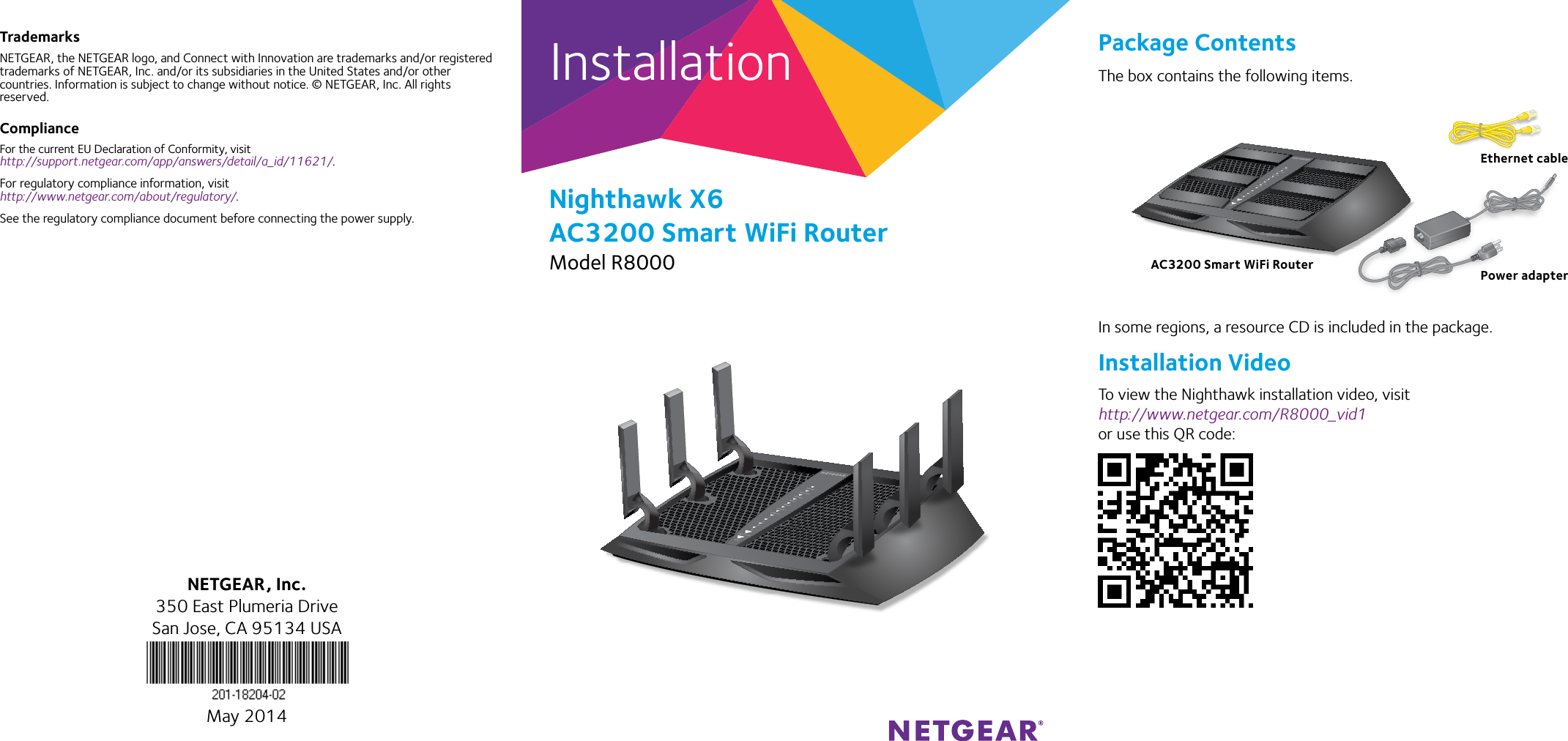 Installation Package ContentsThe box contains the following items.In some regions, a resource CD is included in the package.Installation VideoTo view the Nighthawk installation video, visit http://www.netgear.com/R8000_vid1 or use this QR code:Nighthawk X6 AC3200 Smart WiFi RouterModel R8000TrademarksNETGEAR, the NETGEAR logo, and Connect with Innovation are trademarks and/or registered trademarks of NETGEAR, Inc. and/or its subsidiaries in the United States and/or other countries. Information is subject to change without notice. © NETGEAR, Inc. All rights reserved.ComplianceFor the current EU Declaration of Conformity, visit http://support.netgear.com/app/answers/detail/a_id/11621/.For regulatory compliance information, visit http://www.netgear.com/about/regulatory/.See the regulatory compliance document before connecting the power supply.NETGEAR, Inc.350 East Plumeria DriveSan Jose, CA 95134 USAMay 2014AC3200 Smart WiFi RouterEthernet cablePower adapter