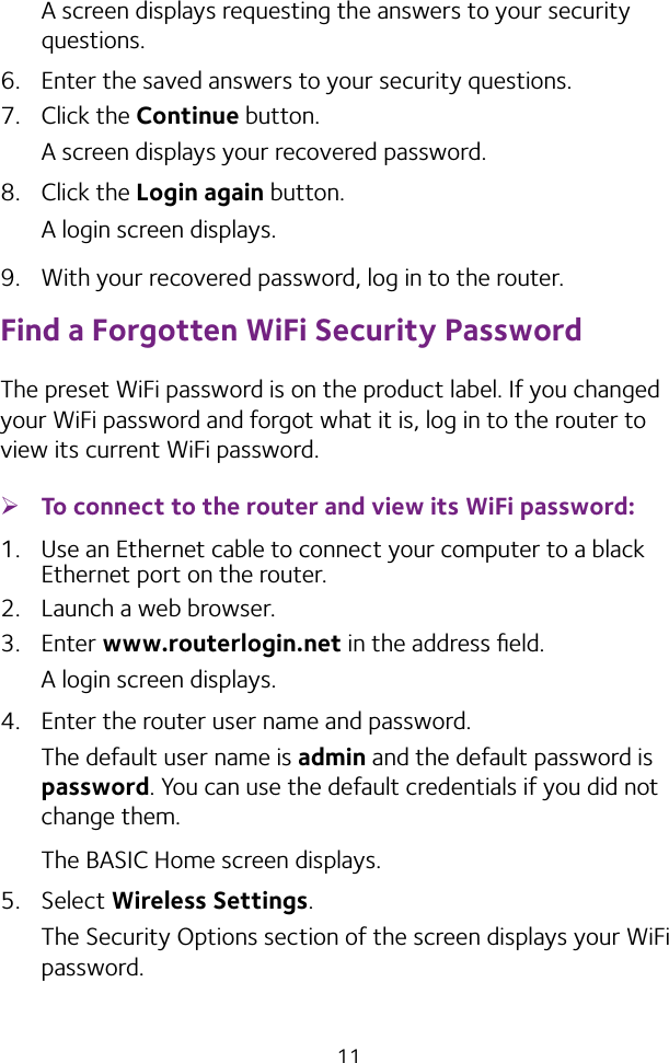 11A screen displays requesting the answers to your security questions.6.  Enter the saved answers to your security questions.7.  Click the Continue button.A screen displays your recovered password.8.  Click the Login again button.A login screen displays.9.  With your recovered password, log in to the router.Find a Forgotten WiFi Security PasswordThe preset WiFi password is on the product label. If you changed your WiFi password and forgot what it is, log in to the router to view its current WiFi password. ¾To connect to the router and view its WiFi password:1.  Use an Ethernet cable to connect your computer to a black Ethernet port on the router.2.  Launch a web browser.3.  Enter www.routerlogin.net in the address ﬁeld.A login screen displays.4.  Enter the router user name and password.The default user name is admin and the default password is password. You can use the default credentials if you did not change them. The BASIC Home screen displays.5.  Select Wireless Settings. The Security Options section of the screen displays your WiFi password.