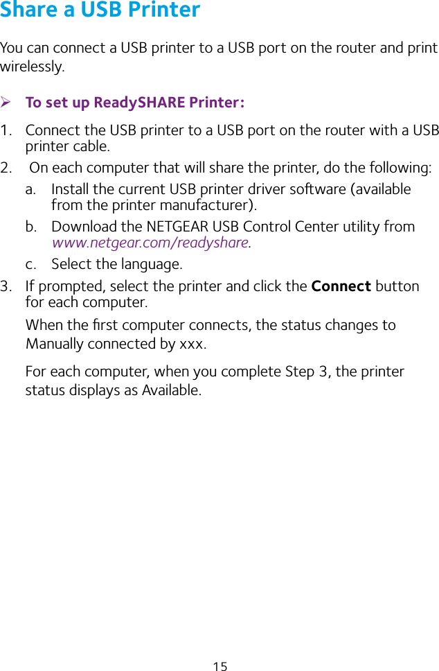 15Share a USB PrinterYou can connect a USB printer to a USB port on the router and print wirelessly. ¾To set up ReadySHARE Printer:1.  Connect the USB printer to a USB port on the router with a USB printer cable.2.   On each computer that will share the printer, do the following:a.  Install the current USB printer driver soware (available from the printer manufacturer).b.  Download the NETGEAR USB Control Center utility from www.netgear.com/readyshare.c.  Select the language.3.  If prompted, select the printer and click the Connect button for each computer.When the ﬁrst computer connects, the status changes to Manually connected by xxx.For each computer, when you complete Step 3, the printer status displays as Available.