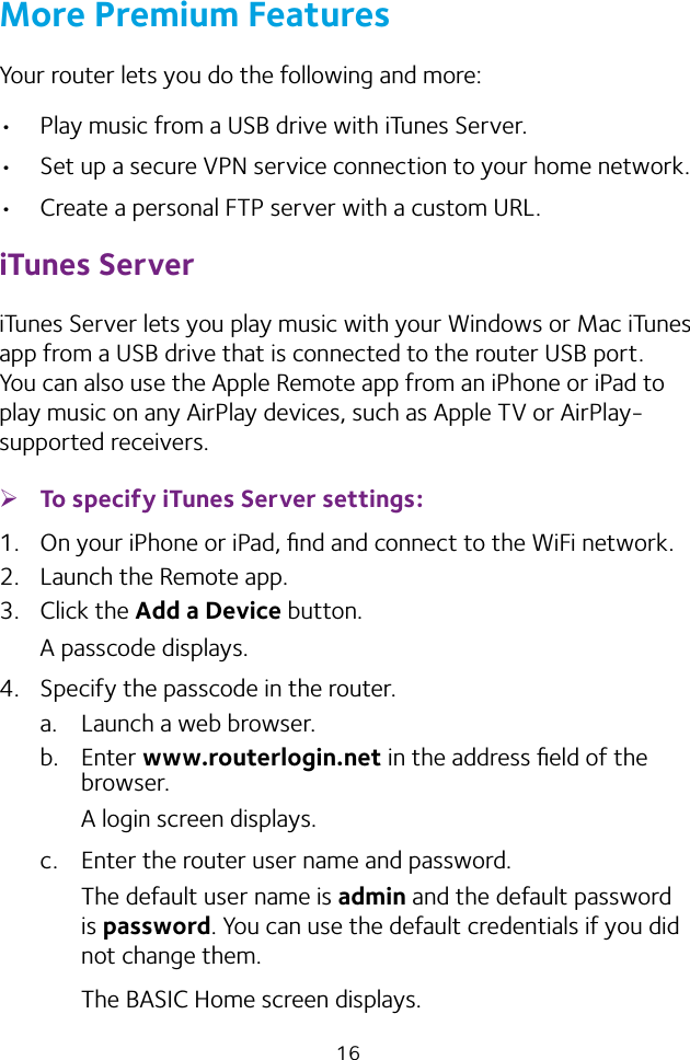 16More Premium FeaturesYour router lets you do the following and more:• Play music from a USB drive with iTunes Server.• Set up a secure VPN service connection to your home network.• Create a personal FTP server with a custom URL.iTunes ServeriTunes Server lets you play music with your Windows or Mac iTunes app from a USB drive that is connected to the router USB port. You can also use the Apple Remote app from an iPhone or iPad to play music on any AirPlay devices, such as Apple TV or AirPlay-supported receivers.  ¾To specify iTunes Server settings:1.  On your iPhone or iPad, ﬁnd and connect to the WiFi network.2.  Launch the Remote app.3.  Click the Add a Device button.A passcode displays.4.  Specify the passcode in the router.a.  Launch a web browser.b.  Enter www.routerlogin.net in the address ﬁeld of the browser.A login screen displays.c.  Enter the router user name and password.The default user name is admin and the default password is password. You can use the default credentials if you did not change them. The BASIC Home screen displays.
