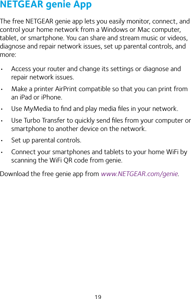 19NETGEAR genie AppThe free NETGEAR genie app lets you easily monitor, connect, and control your home network from a Windows or Mac computer, tablet, or smartphone. You can share and stream music or videos, diagnose and repair network issues, set up parental controls, and more:• Access your router and change its settings or diagnose and repair network issues.• Make a printer AirPrint compatible so that you can print from an iPad or iPhone.• Use MyMedia to ﬁnd and play media ﬁles in your network.• Use Turbo Transfer to quickly send ﬁles from your computer or smartphone to another device on the network.• Set up parental controls.• Connect your smartphones and tablets to your home WiFi by scanning the WiFi QR code from genie.Download the free genie app from www.NETGEAR.com/genie.