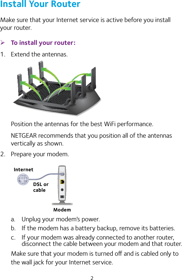 2Install Your RouterMake sure that your Internet service is active before you install your router. ¾To install your router:1.  Extend the antennas.Position the antennas for the best WiFi performance.NETGEAR recommends that you position all of the antennas vertically as shown.2.  Prepare your modem.a.  Unplug your modem’s power.b.  If the modem has a battery backup, remove its batteries.c.  If your modem was already connected to another router, disconnect the cable between your modem and that router.Make sure that your modem is turned o and is cabled only to the wall jack for your Internet service.InternetModemDSL or cable