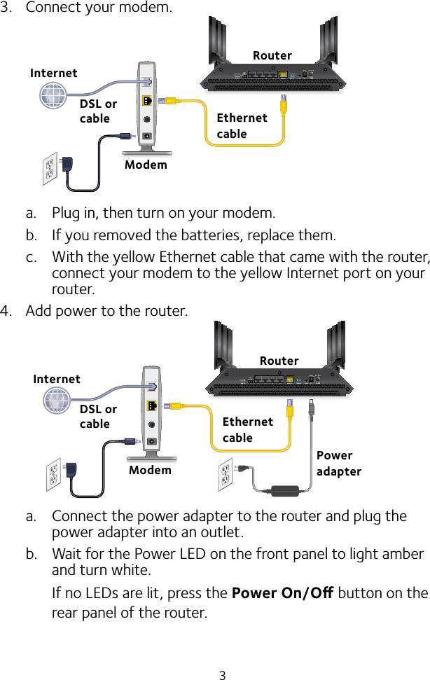 33.  Connect your modem.a.  Plug in, then turn on your modem. b.  If you removed the batteries, replace them.c.  With the yellow Ethernet cable that came with the router, connect your modem to the yellow Internet port on your router.4.  Add power to the router.a.  Connect the power adapter to the router and plug the power adapter into an outlet.b.  Wait for the Power LED on the front panel to light amber and turn white. If no LEDs are lit, press the Power On/O button on the rear panel of the router.RouterEthernet cableModemInternetPower adapterDSL or cableDSL or cableModemInternetRouterEthernet cable