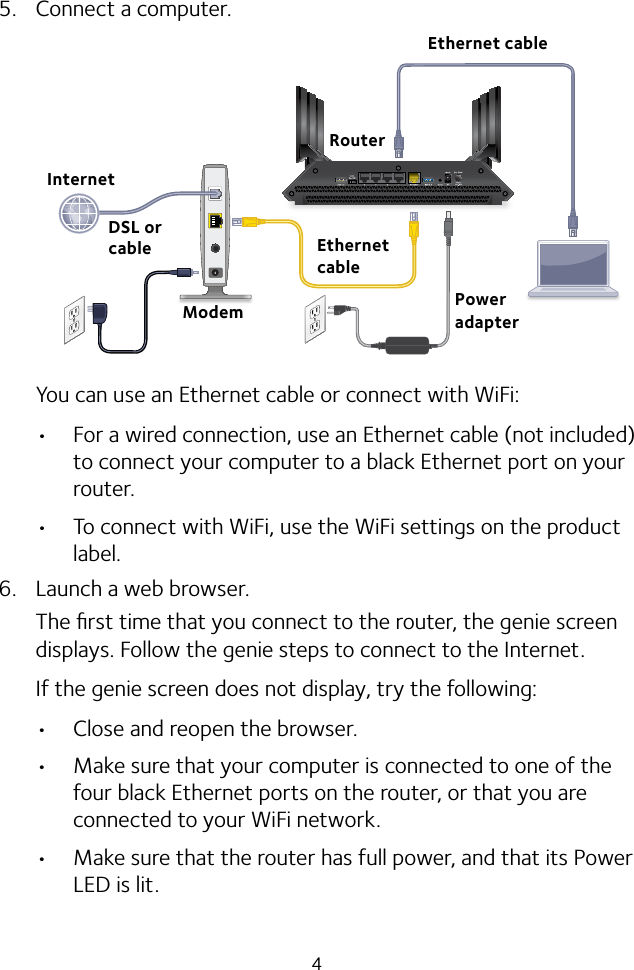 45.  Connect a computer.You can use an Ethernet cable or connect with WiFi: • For a wired connection, use an Ethernet cable (not included) to connect your computer to a black Ethernet port on your router.• To connect with WiFi, use the WiFi settings on the product label.6.  Launch a web browser.The ﬁrst time that you connect to the router, the genie screen displays. Follow the genie steps to connect to the Internet.If the genie screen does not display, try the following:• Close and reopen the browser. • Make sure that your computer is connected to one of the four black Ethernet ports on the router, or that you are connected to your WiFi network.• Make sure that the router has full power, and that its Power LED is lit.Ethernet cableModemDSL or cableEthernet cableInternetPower adapterRouter