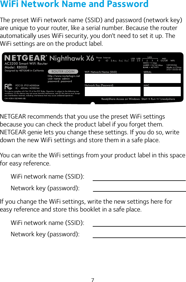 7WiFi Network Name and PasswordThe preset WiFi network name (SSID) and password (network key) are unique to your router, like a serial number. Because the router automatically uses WiFi security, you don’t need to set it up. The WiFi settings are on the product label.NETGEAR recommends that you use the preset WiFi settings because you can check the product label if you forget them. NETGEAR genie lets you change these settings. If you do so, write down the new WiFi settings and store them in a safe place. You can write the WiFi settings from your product label in this space for easy reference.WiFi network name (SSID):Network key (password):If you change the WiFi settings, write the new settings here for easy reference and store this booklet in a safe place.WiFi network name (SSID):Network key (password):