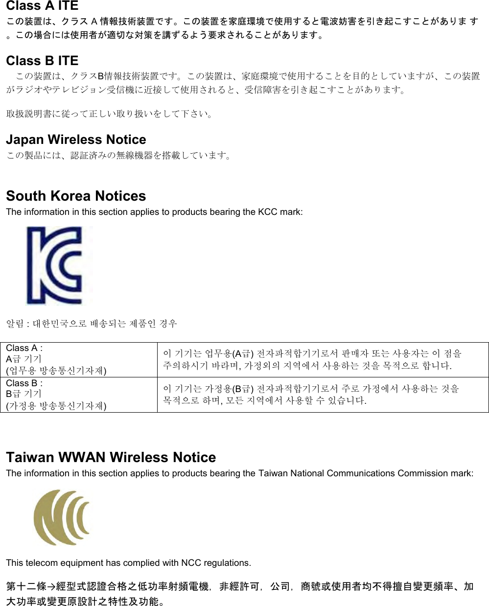   Class A ITE この装置は、クラス A 情報技術装置です。この装置を家庭環境で使用すると電波妨害を引き起こすことがありま す。この場合には使用者が適切な対策を講ずるよう要求されることがあります。 Class B ITE この装置は、クラスB情報技術装置です。この装置は、家庭環境で使用することを目的としていますが、この装置がラジオやテレビジョン受信機に近接して使用されると、受信障害を引き起こすことがあります。 取扱説明書に従って正しい取り扱いをして下さい。 Japan Wireless Notice この製品には、認証済みの無線機器を搭載しています。 South Korea Notices  The information in this section applies to products bearing the KCC mark:     알림 : 대한민국으로 배송되는 제품인 경우 Class A :  A급 기기 (업무용 방송통신기자재) 이 기기는 업무용(A급) 전자파적합기기로서 판매자 또는 사용자는 이 점을 주의하시기 바라며, 가정외의 지역에서 사용하는 것을 목적으로 합니다. Class B :  B급 기기 (가정용 방송통신기자재) 이 기기는 가정용(B급) 전자파적합기기로서 주로 가정에서 사용하는 것을 목적으로 하며, 모든 지역에서 사용할 수 있습니다.  Taiwan WWAN Wireless Notice  The information in this section applies to products bearing the Taiwan National Communications Commission mark:    This telecom equipment has complied with NCC regulations.  第十二條→經型式認證合格之低功率射頻電機，非經許可，公司，商號或使用者均不得擅自變更頻率、加大功率或變更原設計之特性及功能。 