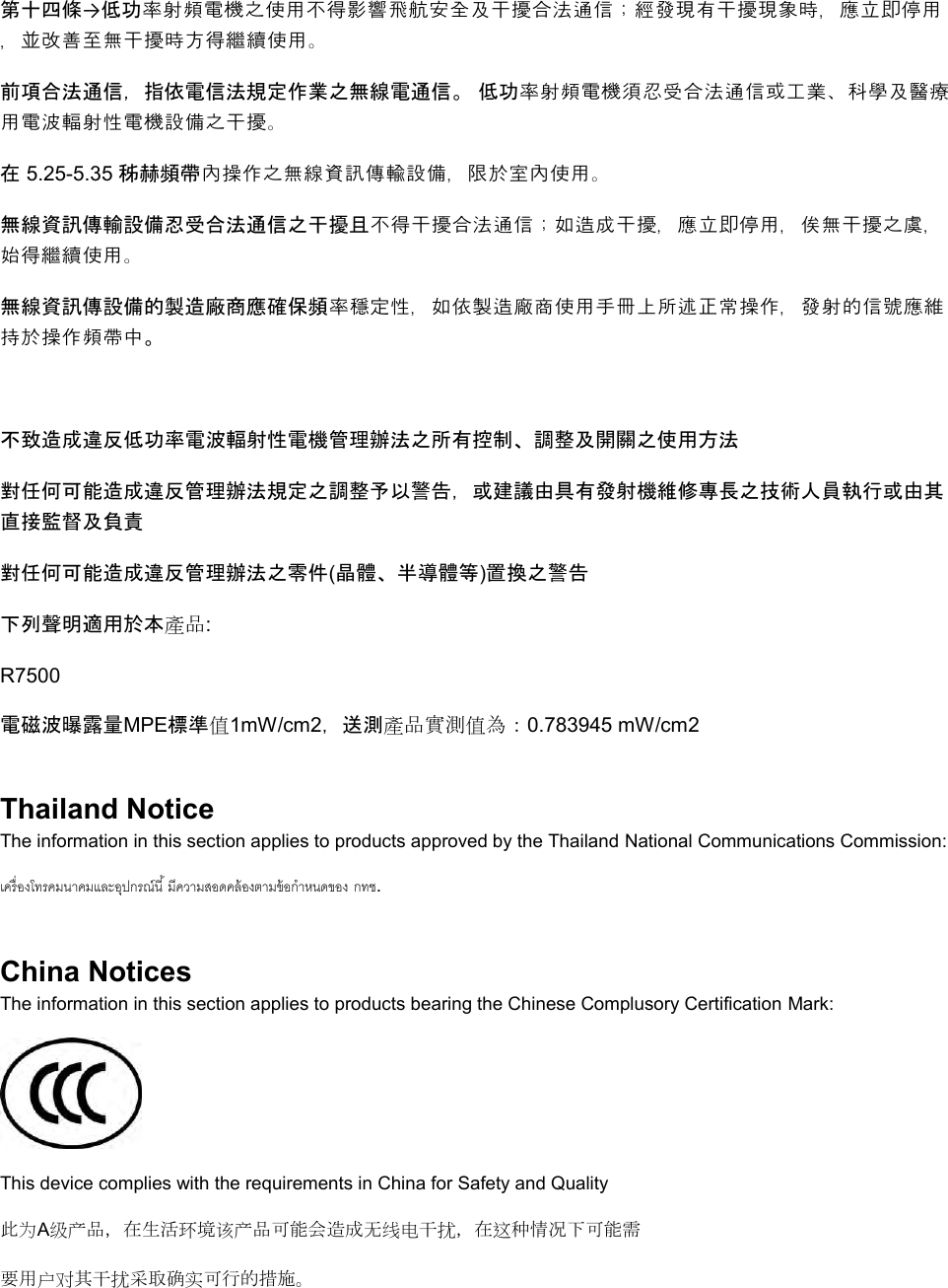  第十四條→低功率射頻電機之使用不得影響飛航安全及干擾合法通信；經發現有干擾現象時，應立即停用，並改善至無干擾時方得繼續使用。 前項合法通信，指依電信法規定作業之無線電通信。 低功率射頻電機須忍受合法通信或工業、科學及醫療用電波輻射性電機設備之干擾。 在 5.25-5.35 秭赫頻帶內操作之無線資訊傳輸設備，限於室內使用。 無線資訊傳輸設備忍受合法通信之干擾且不得干擾合法通信；如造成干擾，應立即停用，俟無干擾之虞，始得繼續使用。 無線資訊傳設備的製造廠商應確保頻率穩定性，如依製造廠商使用手冊上所述正常操作，發射的信號應維持於操作頻帶中。  不致造成違反低功率電波輻射性電機管理辦法之所有控制、調整及開關之使用方法  對任何可能造成違反管理辦法規定之調整予以警告，或建議由具有發射機維修專長之技術人員執行或由其直接監督及負責 對任何可能造成違反管理辦法之零件(晶體、半導體等)置換之警告 下列聲明適用於本產品: R7500 電磁波曝露量MPE標準值1mW/cm2，送測產品實測值為：0.783945 mW/cm2 Thailand Notice The information in this section applies to products approved by the Thailand National Communications Commission:   . China Notices The information in this section applies to products bearing the Chinese Complusory Certification Mark:  This device complies with the requirements in China for Safety and Quality 此为A级产品，在生活环境该产品可能会造成无线电干扰，在这种情况下可能需 要用户对其干扰采取确实可行的措施。 
