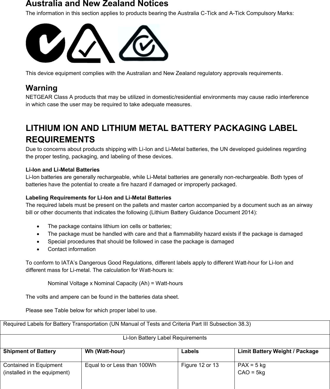  Australia and New Zealand Notices The information in this section applies to products bearing the Australia C-Tick and A-Tick Compulsory Marks:      This device equipment complies with the Australian and New Zealand regulatory approvals requirements. Warning NETGEAR Class A products that may be utilized in domestic/residential environments may cause radio interference in which case the user may be required to take adequate measures.  LITHIUM ION AND LITHIUM METAL BATTERY PACKAGING LABEL REQUIREMENTS  Due to concerns about products shipping with Li-Ion and Li-Metal batteries, the UN developed guidelines regarding the proper testing, packaging, and labeling of these devices.  Li-Ion and Li-Metal Batteries Li-Ion batteries are generally rechargeable, while Li-Metal batteries are generally non-rechargeable. Both types of batteries have the potential to create a fire hazard if damaged or improperly packaged.  Labeling Requirements for Li-Ion and Li-Metal Batteries The required labels must be present on the pallets and master carton accompanied by a document such as an airway bill or other documents that indicates the following (Lithium Battery Guidance Document 2014):   The package contains lithium ion cells or batteries;   The package must be handled with care and that a flammability hazard exists if the package is damaged   Special procedures that should be followed in case the package is damaged   Contact information To conform to IATA’s Dangerous Good Regulations, different labels apply to different Watt-hour for Li-Ion and different mass for Li-metal. The calculation for Watt-hours is: Nominal Voltage x Nominal Capacity (Ah) = Watt-hours The volts and ampere can be found in the batteries data sheet. Please see Table below for which proper label to use. Required Labels for Battery Transportation (UN Manual of Tests and Criteria Part III Subsection 38.3) Li-Ion Battery Label Requirements Shipment of Battery Wh (Watt-hour) Labels Limit Battery Weight / Package Contained in Equipment (installed in the equipment) Equal to or Less than 100Wh  Figure 12 or 13  PAX = 5 kg CAO = 5kg 