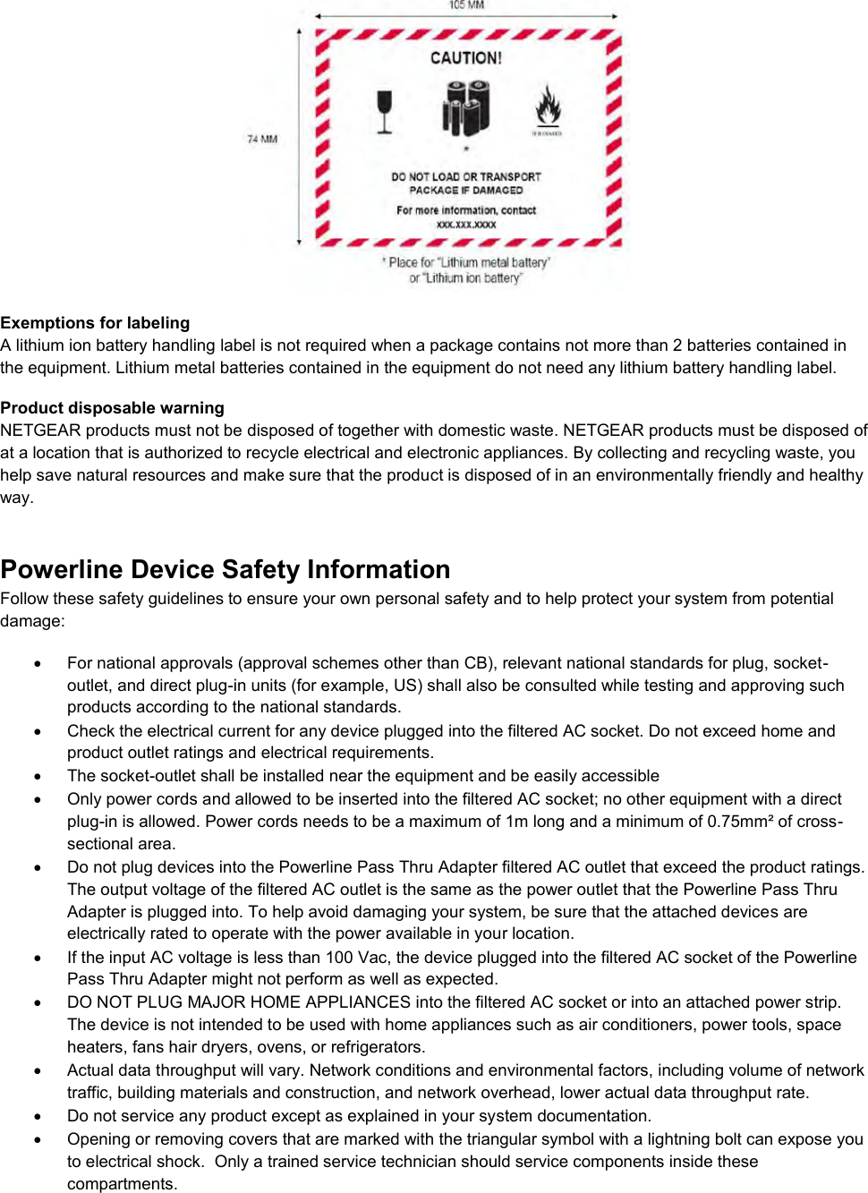   Exemptions for labeling A lithium ion battery handling label is not required when a package contains not more than 2 batteries contained in the equipment. Lithium metal batteries contained in the equipment do not need any lithium battery handling label. Product disposable warning NETGEAR products must not be disposed of together with domestic waste. NETGEAR products must be disposed of at a location that is authorized to recycle electrical and electronic appliances. By collecting and recycling waste, you help save natural resources and make sure that the product is disposed of in an environmentally friendly and healthy way. Powerline Device Safety Information Follow these safety guidelines to ensure your own personal safety and to help protect your system from potential damage:   For national approvals (approval schemes other than CB), relevant national standards for plug, socket-outlet, and direct plug-in units (for example, US) shall also be consulted while testing and approving such products according to the national standards.    Check the electrical current for any device plugged into the filtered AC socket. Do not exceed home and product outlet ratings and electrical requirements.   The socket-outlet shall be installed near the equipment and be easily accessible   Only power cords and allowed to be inserted into the filtered AC socket; no other equipment with a direct plug-in is allowed. Power cords needs to be a maximum of 1m long and a minimum of 0.75mm² of cross-sectional area.   Do not plug devices into the Powerline Pass Thru Adapter filtered AC outlet that exceed the product ratings.  The output voltage of the filtered AC outlet is the same as the power outlet that the Powerline Pass Thru Adapter is plugged into. To help avoid damaging your system, be sure that the attached devices are electrically rated to operate with the power available in your location.   If the input AC voltage is less than 100 Vac, the device plugged into the filtered AC socket of the Powerline Pass Thru Adapter might not perform as well as expected.   DO NOT PLUG MAJOR HOME APPLIANCES into the filtered AC socket or into an attached power strip.  The device is not intended to be used with home appliances such as air conditioners, power tools, space heaters, fans hair dryers, ovens, or refrigerators.    Actual data throughput will vary. Network conditions and environmental factors, including volume of network traffic, building materials and construction, and network overhead, lower actual data throughput rate.    Do not service any product except as explained in your system documentation.    Opening or removing covers that are marked with the triangular symbol with a lightning bolt can expose you to electrical shock.  Only a trained service technician should service components inside these compartments. 