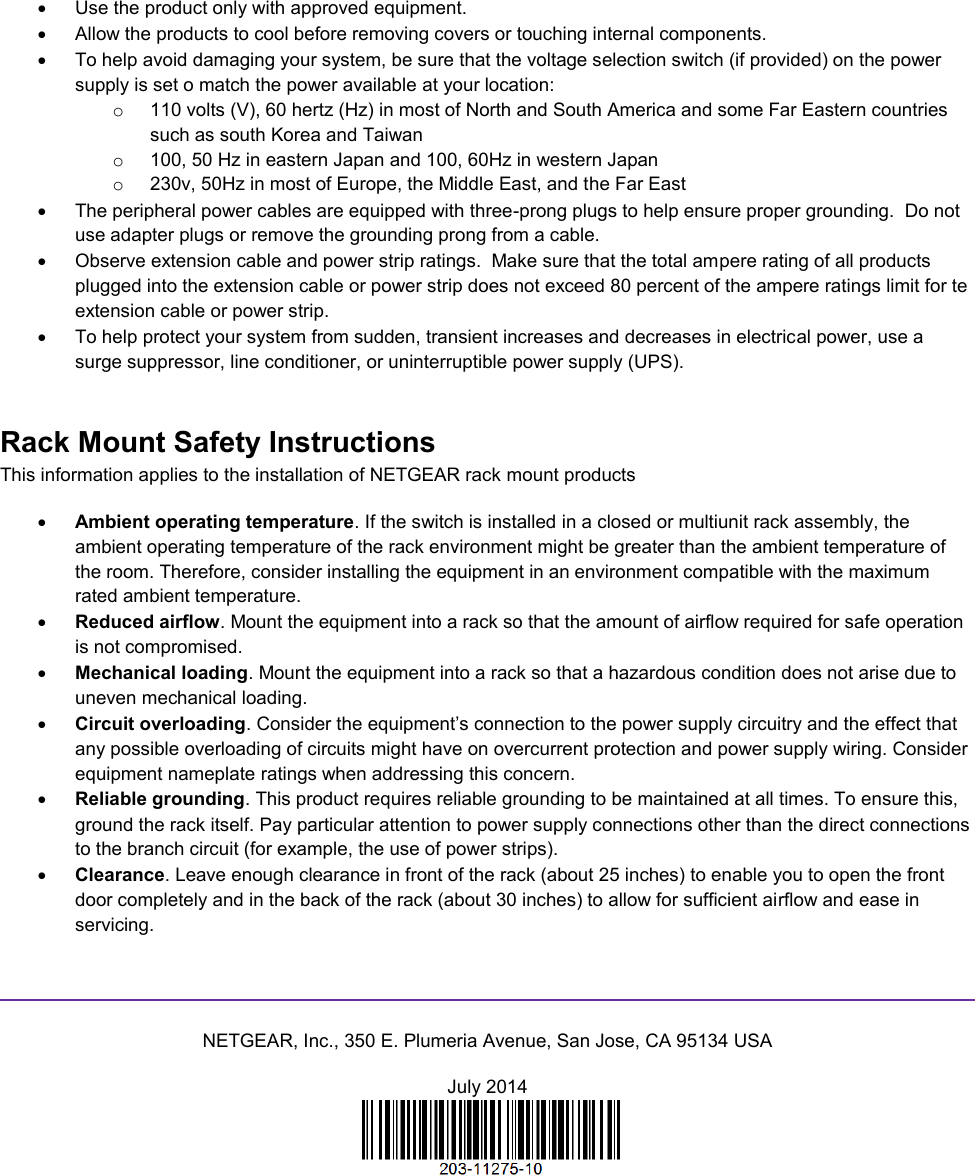    Use the product only with approved equipment.   Allow the products to cool before removing covers or touching internal components.   To help avoid damaging your system, be sure that the voltage selection switch (if provided) on the power supply is set o match the power available at your location: o  110 volts (V), 60 hertz (Hz) in most of North and South America and some Far Eastern countries such as south Korea and Taiwan o  100, 50 Hz in eastern Japan and 100, 60Hz in western Japan o  230v, 50Hz in most of Europe, the Middle East, and the Far East   The peripheral power cables are equipped with three-prong plugs to help ensure proper grounding.  Do not use adapter plugs or remove the grounding prong from a cable.   Observe extension cable and power strip ratings.  Make sure that the total ampere rating of all products plugged into the extension cable or power strip does not exceed 80 percent of the ampere ratings limit for te extension cable or power strip.   To help protect your system from sudden, transient increases and decreases in electrical power, use a surge suppressor, line conditioner, or uninterruptible power supply (UPS). Rack Mount Safety Instructions This information applies to the installation of NETGEAR rack mount products  Ambient operating temperature. If the switch is installed in a closed or multiunit rack assembly, the ambient operating temperature of the rack environment might be greater than the ambient temperature of the room. Therefore, consider installing the equipment in an environment compatible with the maximum rated ambient temperature.  Reduced airflow. Mount the equipment into a rack so that the amount of airflow required for safe operation is not compromised.  Mechanical loading. Mount the equipment into a rack so that a hazardous condition does not arise due to uneven mechanical loading.  Circuit overloading. Consider the equipment’s connection to the power supply circuitry and the effect that any possible overloading of circuits might have on overcurrent protection and power supply wiring. Consider equipment nameplate ratings when addressing this concern.  Reliable grounding. This product requires reliable grounding to be maintained at all times. To ensure this, ground the rack itself. Pay particular attention to power supply connections other than the direct connections to the branch circuit (for example, the use of power strips).  Clearance. Leave enough clearance in front of the rack (about 25 inches) to enable you to open the front door completely and in the back of the rack (about 30 inches) to allow for sufficient airflow and ease in servicing.   NETGEAR, Inc., 350 E. Plumeria Avenue, San Jose, CA 95134 USA July 2014   
