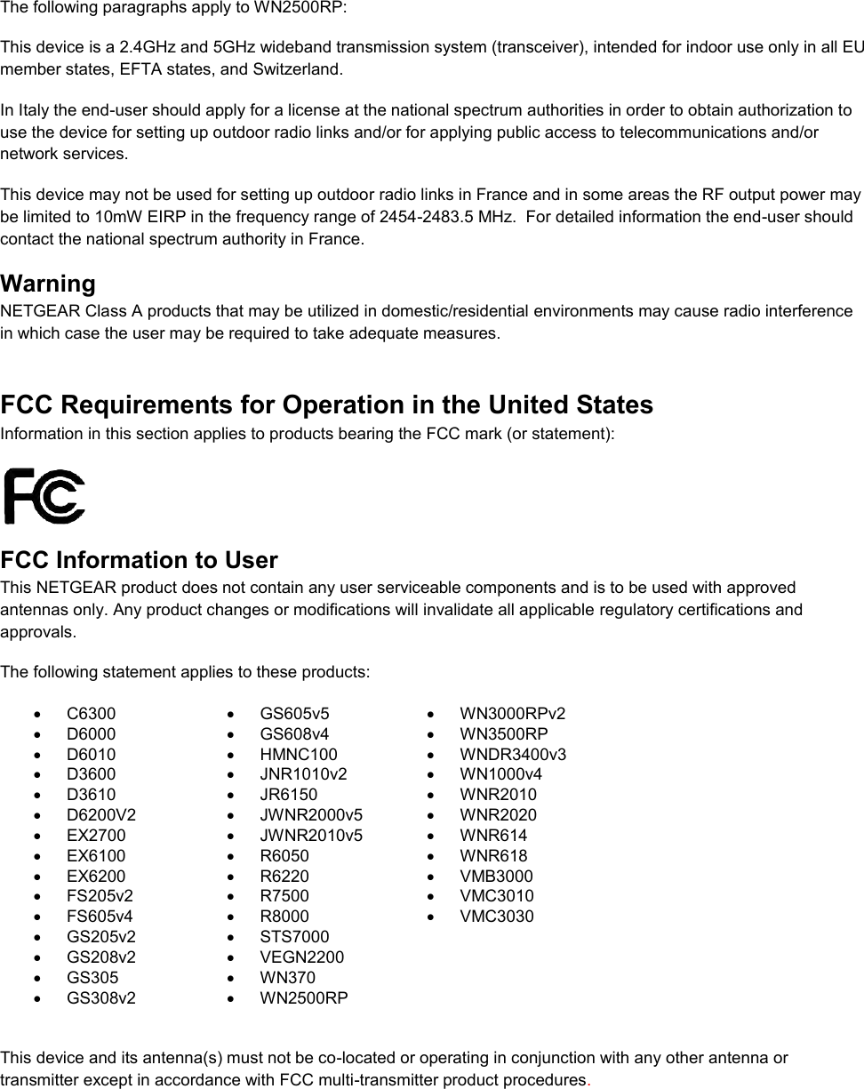   The following paragraphs apply to WN2500RP: This device is a 2.4GHz and 5GHz wideband transmission system (transceiver), intended for indoor use only in all EU member states, EFTA states, and Switzerland. In Italy the end-user should apply for a license at the national spectrum authorities in order to obtain authorization to use the device for setting up outdoor radio links and/or for applying public access to telecommunications and/or network services. This device may not be used for setting up outdoor radio links in France and in some areas the RF output power may be limited to 10mW EIRP in the frequency range of 2454-2483.5 MHz.  For detailed information the end-user should contact the national spectrum authority in France.  Warning NETGEAR Class A products that may be utilized in domestic/residential environments may cause radio interference in which case the user may be required to take adequate measures.  FCC Requirements for Operation in the United States Information in this section applies to products bearing the FCC mark (or statement):   FCC Information to User This NETGEAR product does not contain any user serviceable components and is to be used with approved antennas only. Any product changes or modifications will invalidate all applicable regulatory certifications and approvals. The following statement applies to these products:   C6300   GS605v5   WN3000RPv2   D6000   GS608v4   WN3500RP   D6010   HMNC100  WNDR3400v3   D3600   JNR1010v2  WN1000v4   D3610   JR6150   WNR2010   D6200V2   JWNR2000v5   WNR2020  EX2700   JWNR2010v5   WNR614   EX6100   R6050   WNR618   EX6200   R6220   VMB3000   FS205v2   R7500  VMC3010   FS605v4   R8000  VMC3030   GS205v2   STS7000    GS208v2   VEGN2200    GS305   WN370    GS308v2   WN2500RP   This device and its antenna(s) must not be co-located or operating in conjunction with any other antenna or transmitter except in accordance with FCC multi-transmitter product procedures.  