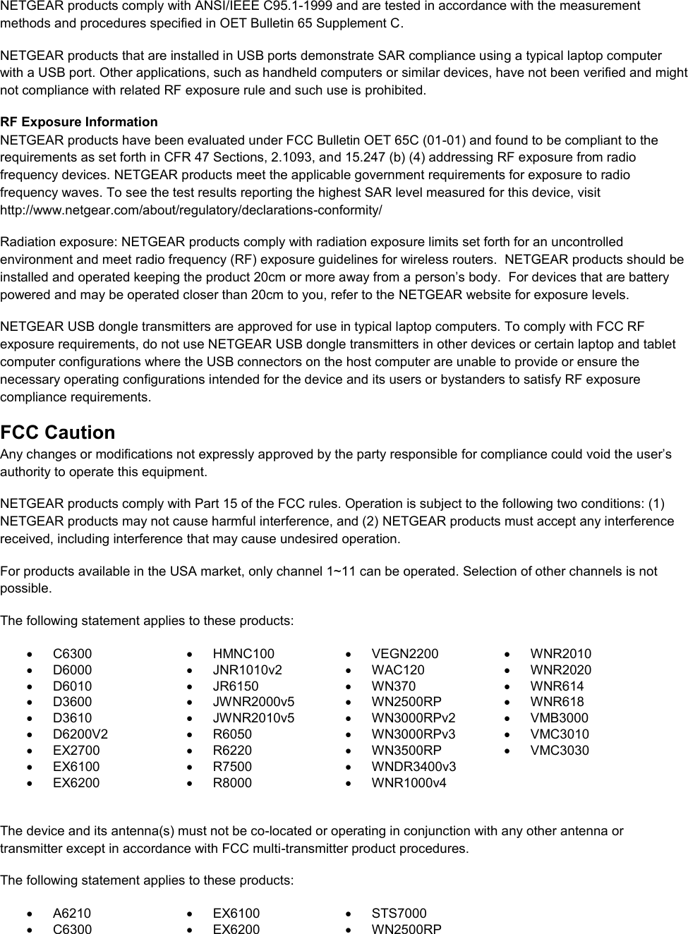  NETGEAR products comply with ANSI/IEEE C95.1-1999 and are tested in accordance with the measurement methods and procedures specified in OET Bulletin 65 Supplement C. NETGEAR products that are installed in USB ports demonstrate SAR compliance using a typical laptop computer with a USB port. Other applications, such as handheld computers or similar devices, have not been verified and might not compliance with related RF exposure rule and such use is prohibited. RF Exposure Information NETGEAR products have been evaluated under FCC Bulletin OET 65C (01-01) and found to be compliant to the requirements as set forth in CFR 47 Sections, 2.1093, and 15.247 (b) (4) addressing RF exposure from radio frequency devices. NETGEAR products meet the applicable government requirements for exposure to radio frequency waves. To see the test results reporting the highest SAR level measured for this device, visit http://www.netgear.com/about/regulatory/declarations-conformity/ Radiation exposure: NETGEAR products comply with radiation exposure limits set forth for an uncontrolled environment and meet radio frequency (RF) exposure guidelines for wireless routers.  NETGEAR products should be installed and operated keeping the product 20cm or more away from a person’s body.  For devices that are battery powered and may be operated closer than 20cm to you, refer to the NETGEAR website for exposure levels. NETGEAR USB dongle transmitters are approved for use in typical laptop computers. To comply with FCC RF exposure requirements, do not use NETGEAR USB dongle transmitters in other devices or certain laptop and tablet computer configurations where the USB connectors on the host computer are unable to provide or ensure the necessary operating configurations intended for the device and its users or bystanders to satisfy RF exposure compliance requirements.    FCC Caution Any changes or modifications not expressly approved by the party responsible for compliance could void the user’s authority to operate this equipment. NETGEAR products comply with Part 15 of the FCC rules. Operation is subject to the following two conditions: (1) NETGEAR products may not cause harmful interference, and (2) NETGEAR products must accept any interference received, including interference that may cause undesired operation. For products available in the USA market, only channel 1~11 can be operated. Selection of other channels is not possible. The following statement applies to these products:   C6300   HMNC100   VEGN2200   WNR2010   D6000   JNR1010v2   WAC120   WNR2020   D6010   JR6150   WN370   WNR614   D3600   JWNR2000v5   WN2500RP   WNR618   D3610   JWNR2010v5   WN3000RPv2   VMB3000   D6200V2   R6050   WN3000RPv3  VMC3010  EX2700   R6220   WN3500RP  VMC3030   EX6100   R7500  WNDR3400v3    EX6200   R8000   WNR1000v4   The device and its antenna(s) must not be co-located or operating in conjunction with any other antenna or transmitter except in accordance with FCC multi-transmitter product procedures. The following statement applies to these products:   A6210   EX6100   STS7000   C6300   EX6200   WN2500RP 