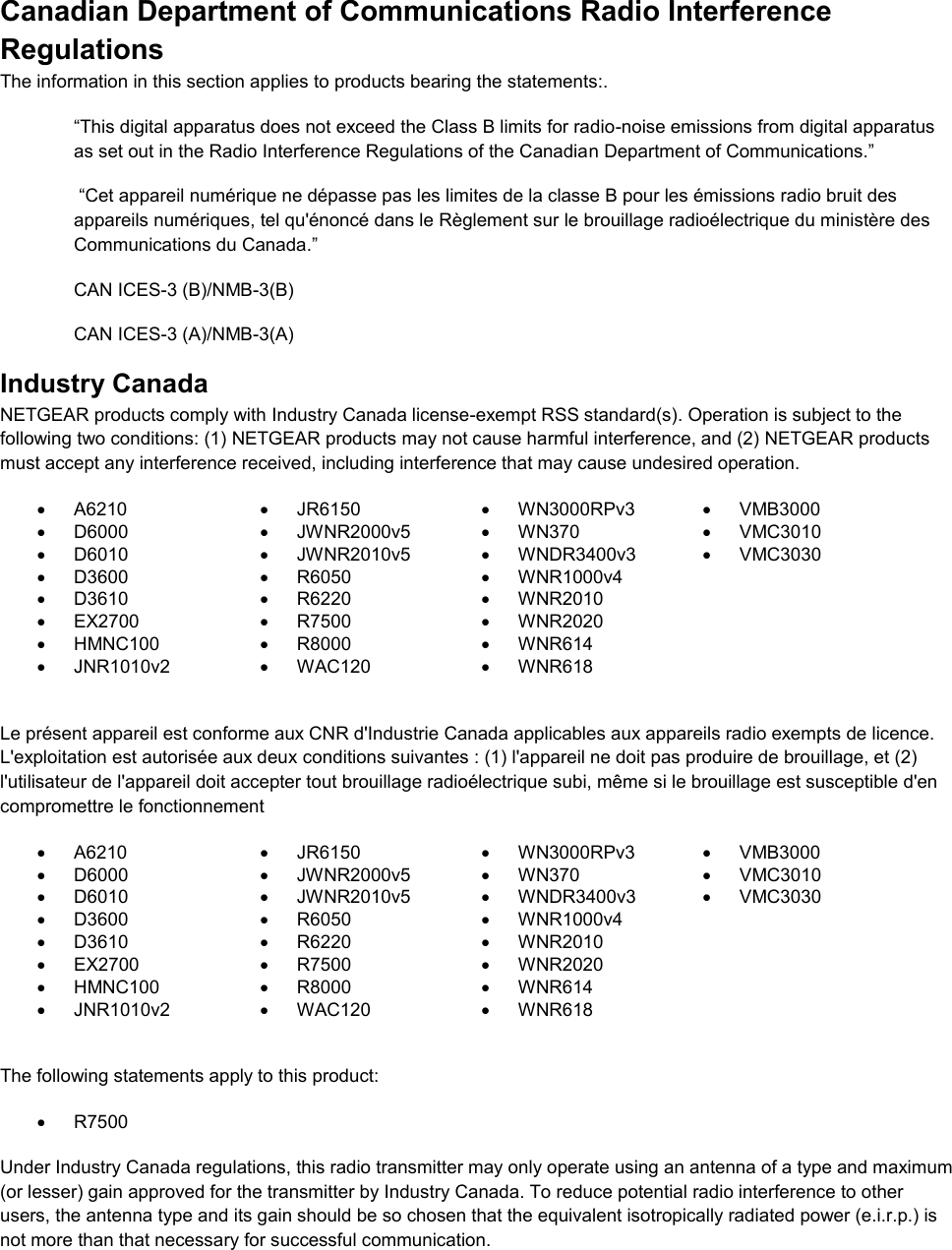  Canadian Department of Communications Radio Interference Regulations The information in this section applies to products bearing the statements:. “This digital apparatus does not exceed the Class B limits for radio-noise emissions from digital apparatus as set out in the Radio Interference Regulations of the Canadian Department of Communications.”  “Cet appareil numérique ne dépasse pas les limites de la classe B pour les émissions radio bruit des            appareils numériques, tel qu&apos;énoncé dans le Règlement sur le brouillage radioélectrique du ministère des Communications du Canada.” CAN ICES-3 (B)/NMB-3(B) CAN ICES-3 (A)/NMB-3(A) Industry Canada NETGEAR products comply with Industry Canada license-exempt RSS standard(s). Operation is subject to the following two conditions: (1) NETGEAR products may not cause harmful interference, and (2) NETGEAR products must accept any interference received, including interference that may cause undesired operation.   A6210   JR6150   WN3000RPv3   VMB3000   D6000   JWNR2000v5   WN370  VMC3010   D6010   JWNR2010v5   WNDR3400v3  VMC3030   D3600   R6050   WNR1000v4    D3610   R6220   WNR2010    EX2700   R7500   WNR2020    HMNC100   R8000   WNR614    JNR1010v2   WAC120   WNR618   Le présent appareil est conforme aux CNR d&apos;Industrie Canada applicables aux appareils radio exempts de licence. L&apos;exploitation est autorisée aux deux conditions suivantes : (1) l&apos;appareil ne doit pas produire de brouillage, et (2) l&apos;utilisateur de l&apos;appareil doit accepter tout brouillage radioélectrique subi, même si le brouillage est susceptible d&apos;en compromettre le fonctionnement   A6210   JR6150   WN3000RPv3   VMB3000   D6000   JWNR2000v5   WN370  VMC3010   D6010   JWNR2010v5   WNDR3400v3  VMC3030   D3600   R6050   WNR1000v4    D3610   R6220   WNR2010    EX2700   R7500   WNR2020    HMNC100   R8000   WNR614    JNR1010v2   WAC120   WNR618   The following statements apply to this product:   R7500 Under Industry Canada regulations, this radio transmitter may only operate using an antenna of a type and maximum (or lesser) gain approved for the transmitter by Industry Canada. To reduce potential radio interference to other users, the antenna type and its gain should be so chosen that the equivalent isotropically radiated power (e.i.r.p.) is not more than that necessary for successful communication.  