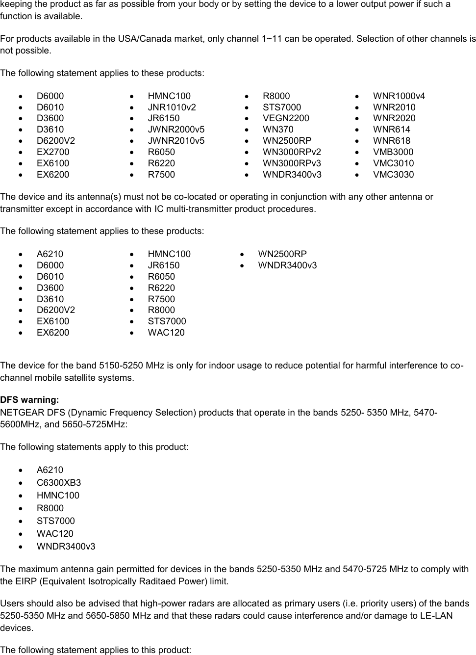  keeping the product as far as possible from your body or by setting the device to a lower output power if such a function is available. For products available in the USA/Canada market, only channel 1~11 can be operated. Selection of other channels is not possible. The following statement applies to these products:   D6000   HMNC100   R8000   WNR1000v4   D6010   JNR1010v2   STS7000   WNR2010   D3600   JR6150   VEGN2200   WNR2020   D3610   JWNR2000v5   WN370   WNR614   D6200V2   JWNR2010v5   WN2500RP   WNR618  EX2700   R6050   WN3000RPv2   VMB3000   EX6100   R6220   WN3000RPv3  VMC3010   EX6200   R7500   WNDR3400v3   VMC3030     The device and its antenna(s) must not be co-located or operating in conjunction with any other antenna or transmitter except in accordance with IC multi-transmitter product procedures. The following statement applies to these products:   A6210   HMNC100   WN2500RP   D6000   JR6150   WNDR3400v3   D6010   R6050    D3600   R6220    D3610   R7500    D6200V2   R8000    EX6100   STS7000    EX6200   WAC120   The device for the band 5150-5250 MHz is only for indoor usage to reduce potential for harmful interference to co-channel mobile satellite systems. DFS warning: NETGEAR DFS (Dynamic Frequency Selection) products that operate in the bands 5250- 5350 MHz, 5470-5600MHz, and 5650-5725MHz: The following statements apply to this product:   A6210   C6300XB3   HMNC100   R8000   STS7000   WAC120   WNDR3400v3 The maximum antenna gain permitted for devices in the bands 5250-5350 MHz and 5470-5725 MHz to comply with the EIRP (Equivalent Isotropically Raditaed Power) limit. Users should also be advised that high-power radars are allocated as primary users (i.e. priority users) of the bands 5250-5350 MHz and 5650-5850 MHz and that these radars could cause interference and/or damage to LE-LAN devices. The following statement applies to this product: 