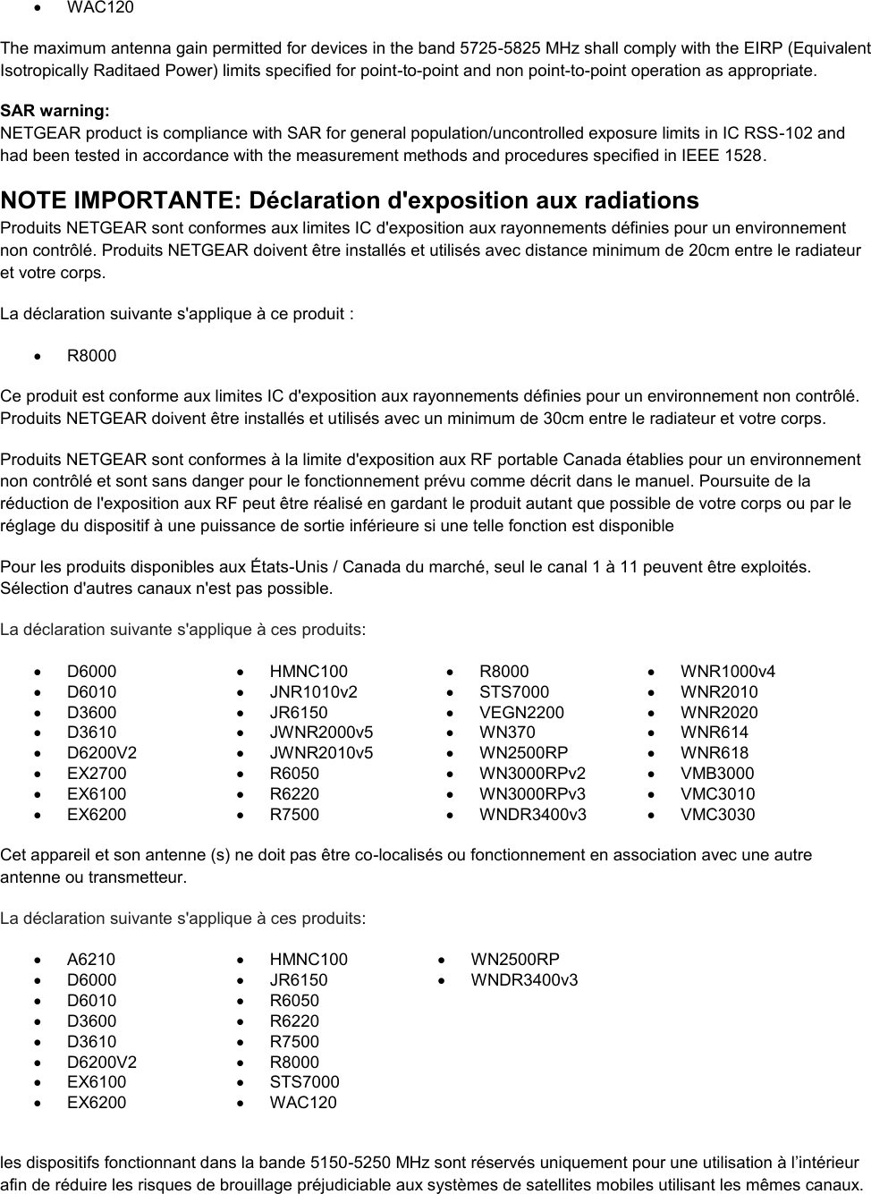    WAC120 The maximum antenna gain permitted for devices in the band 5725-5825 MHz shall comply with the EIRP (Equivalent Isotropically Raditaed Power) limits specified for point-to-point and non point-to-point operation as appropriate. SAR warning: NETGEAR product is compliance with SAR for general population/uncontrolled exposure limits in IC RSS-102 and had been tested in accordance with the measurement methods and procedures specified in IEEE 1528. NOTE IMPORTANTE: Déclaration d&apos;exposition aux radiations Produits NETGEAR sont conformes aux limites IC d&apos;exposition aux rayonnements définies pour un environnement non contrôlé. Produits NETGEAR doivent être installés et utilisés avec distance minimum de 20cm entre le radiateur et votre corps. La déclaration suivante s&apos;applique à ce produit :   R8000 Ce produit est conforme aux limites IC d&apos;exposition aux rayonnements définies pour un environnement non contrôlé. Produits NETGEAR doivent être installés et utilisés avec un minimum de 30cm entre le radiateur et votre corps. Produits NETGEAR sont conformes à la limite d&apos;exposition aux RF portable Canada établies pour un environnement non contrôlé et sont sans danger pour le fonctionnement prévu comme décrit dans le manuel. Poursuite de la réduction de l&apos;exposition aux RF peut être réalisé en gardant le produit autant que possible de votre corps ou par le réglage du dispositif à une puissance de sortie inférieure si une telle fonction est disponible Pour les produits disponibles aux États-Unis / Canada du marché, seul le canal 1 à 11 peuvent être exploités. Sélection d&apos;autres canaux n&apos;est pas possible. La déclaration suivante s&apos;applique à ces produits:   D6000   HMNC100   R8000   WNR1000v4   D6010   JNR1010v2   STS7000   WNR2010   D3600   JR6150   VEGN2200   WNR2020   D3610   JWNR2000v5   WN370   WNR614   D6200V2   JWNR2010v5   WN2500RP   WNR618  EX2700   R6050   WN3000RPv2   VMB3000   EX6100   R6220   WN3000RPv3  VMC3010   EX6200   R7500   WNDR3400v3  VMC3030     Cet appareil et son antenne (s) ne doit pas être co-localisés ou fonctionnement en association avec une autre antenne ou transmetteur. La déclaration suivante s&apos;applique à ces produits:   A6210   HMNC100   WN2500RP   D6000   JR6150   WNDR3400v3   D6010   R6050    D3600   R6220    D3610   R7500    D6200V2   R8000    EX6100   STS7000    EX6200   WAC120   les dispositifs fonctionnant dans la bande 5150-5250 MHz sont réservés uniquement pour une utilisation à l’intérieur afin de réduire les risques de brouillage préjudiciable aux systèmes de satellites mobiles utilisant les mêmes canaux. 