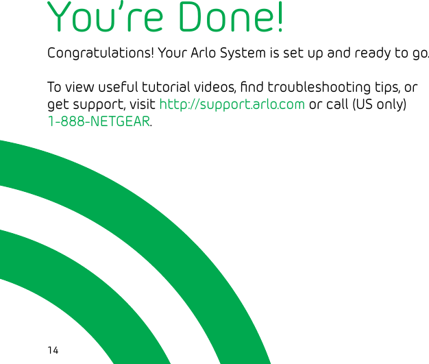 14You’re Done!Congratulations! Your Arlo System is set up and ready to go.To view useful tutorial videos, ﬁnd troubleshooting tips, or get support, visit http://support.arlo.com or call (US only) 1-888-NETGEAR.  