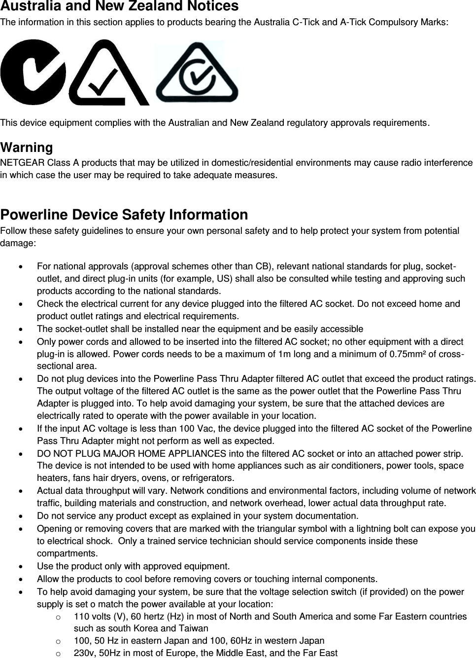  Australia and New Zealand Notices The information in this section applies to products bearing the Australia C-Tick and A-Tick Compulsory Marks:      This device equipment complies with the Australian and New Zealand regulatory approvals requirements. Warning NETGEAR Class A products that may be utilized in domestic/residential environments may cause radio interference in which case the user may be required to take adequate measures.  Powerline Device Safety Information Follow these safety guidelines to ensure your own personal safety and to help protect your system from potential damage:   For national approvals (approval schemes other than CB), relevant national standards for plug, socket-outlet, and direct plug-in units (for example, US) shall also be consulted while testing and approving such products according to the national standards.    Check the electrical current for any device plugged into the filtered AC socket. Do not exceed home and product outlet ratings and electrical requirements.   The socket-outlet shall be installed near the equipment and be easily accessible   Only power cords and allowed to be inserted into the filtered AC socket; no other equipment with a direct plug-in is allowed. Power cords needs to be a maximum of 1m long and a minimum of 0.75mm² of cross-sectional area.   Do not plug devices into the Powerline Pass Thru Adapter filtered AC outlet that exceed the product ratings.  The output voltage of the filtered AC outlet is the same as the power outlet that the Powerline Pass Thru Adapter is plugged into. To help avoid damaging your system, be sure that the attached devices are electrically rated to operate with the power available in your location.   If the input AC voltage is less than 100 Vac, the device plugged into the filtered AC socket of the Powerline Pass Thru Adapter might not perform as well as expected.   DO NOT PLUG MAJOR HOME APPLIANCES into the filtered AC socket or into an attached power strip.  The device is not intended to be used with home appliances such as air conditioners, power tools, space heaters, fans hair dryers, ovens, or refrigerators.    Actual data throughput will vary. Network conditions and environmental factors, including volume of network traffic, building materials and construction, and network overhead, lower actual data throughput rate.    Do not service any product except as explained in your system documentation.    Opening or removing covers that are marked with the triangular symbol with a lightning bolt can expose you to electrical shock.  Only a trained service technician should service components inside these compartments.   Use the product only with approved equipment.   Allow the products to cool before removing covers or touching internal components.   To help avoid damaging your system, be sure that the voltage selection switch (if provided) on the power supply is set o match the power available at your location: o  110 volts (V), 60 hertz (Hz) in most of North and South America and some Far Eastern countries such as south Korea and Taiwan o  100, 50 Hz in eastern Japan and 100, 60Hz in western Japan o  230v, 50Hz in most of Europe, the Middle East, and the Far East 