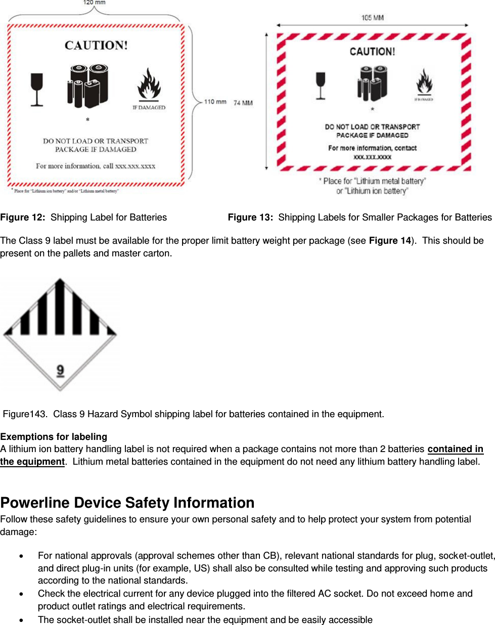    Figure 12:  Shipping Label for Batteries                       Figure 13:  Shipping Labels for Smaller Packages for Batteries The Class 9 label must be available for the proper limit battery weight per package (see Figure 14).  This should be present on the pallets and master carton.   Figure143.  Class 9 Hazard Symbol shipping label for batteries contained in the equipment. Exemptions for labeling A lithium ion battery handling label is not required when a package contains not more than 2 batteries contained in the equipment.  Lithium metal batteries contained in the equipment do not need any lithium battery handling label. Powerline Device Safety Information Follow these safety guidelines to ensure your own personal safety and to help protect your system from potential damage:   For national approvals (approval schemes other than CB), relevant national standards for plug, socket-outlet, and direct plug-in units (for example, US) shall also be consulted while testing and approving such products according to the national standards.    Check the electrical current for any device plugged into the filtered AC socket. Do not exceed home and product outlet ratings and electrical requirements.   The socket-outlet shall be installed near the equipment and be easily accessible 