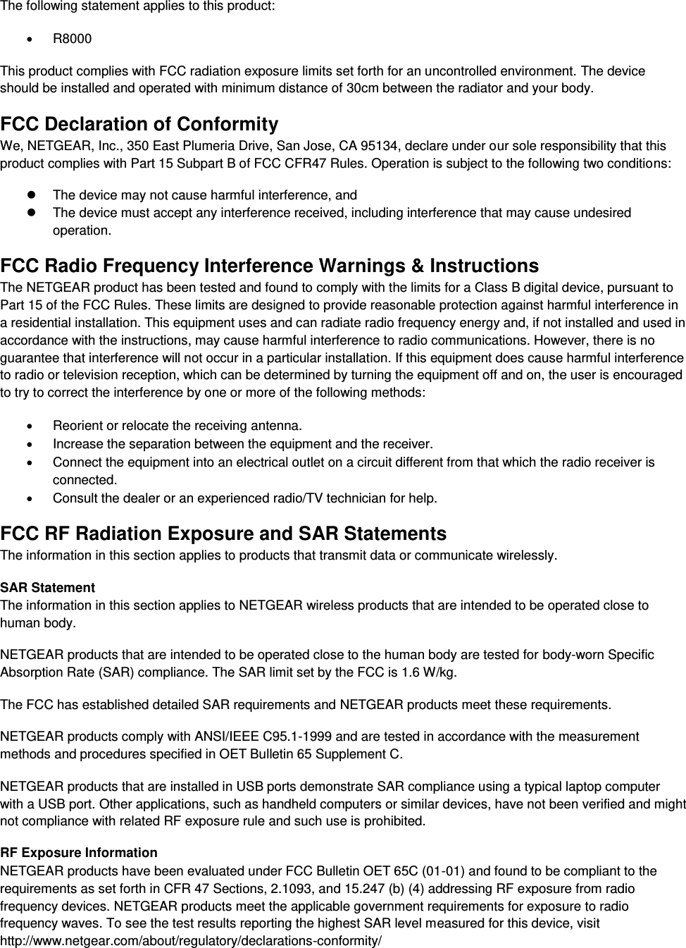  The following statement applies to this product:   R8000 This product complies with FCC radiation exposure limits set forth for an uncontrolled environment. The device should be installed and operated with minimum distance of 30cm between the radiator and your body. FCC Declaration of Conformity We, NETGEAR, Inc., 350 East Plumeria Drive, San Jose, CA 95134, declare under our sole responsibility that this product complies with Part 15 Subpart B of FCC CFR47 Rules. Operation is subject to the following two conditions:   The device may not cause harmful interference, and   The device must accept any interference received, including interference that may cause undesired operation. FCC Radio Frequency Interference Warnings &amp; Instructions The NETGEAR product has been tested and found to comply with the limits for a Class B digital device, pursuant to Part 15 of the FCC Rules. These limits are designed to provide reasonable protection against harmful interference in a residential installation. This equipment uses and can radiate radio frequency energy and, if not installed and used in accordance with the instructions, may cause harmful interference to radio communications. However, there is no guarantee that interference will not occur in a particular installation. If this equipment does cause harmful interference to radio or television reception, which can be determined by turning the equipment off and on, the user is encouraged to try to correct the interference by one or more of the following methods:   Reorient or relocate the receiving antenna.   Increase the separation between the equipment and the receiver.   Connect the equipment into an electrical outlet on a circuit different from that which the radio receiver is connected.   Consult the dealer or an experienced radio/TV technician for help. FCC RF Radiation Exposure and SAR Statements The information in this section applies to products that transmit data or communicate wirelessly. SAR Statement The information in this section applies to NETGEAR wireless products that are intended to be operated close to human body.  NETGEAR products that are intended to be operated close to the human body are tested for body-worn Specific Absorption Rate (SAR) compliance. The SAR limit set by the FCC is 1.6 W/kg. The FCC has established detailed SAR requirements and NETGEAR products meet these requirements. NETGEAR products comply with ANSI/IEEE C95.1-1999 and are tested in accordance with the measurement methods and procedures specified in OET Bulletin 65 Supplement C. NETGEAR products that are installed in USB ports demonstrate SAR compliance using a typical laptop computer with a USB port. Other applications, such as handheld computers or similar devices, have not been verified and might not compliance with related RF exposure rule and such use is prohibited. RF Exposure Information NETGEAR products have been evaluated under FCC Bulletin OET 65C (01-01) and found to be compliant to the requirements as set forth in CFR 47 Sections, 2.1093, and 15.247 (b) (4) addressing RF exposure from radio frequency devices. NETGEAR products meet the applicable government requirements for exposure to radio frequency waves. To see the test results reporting the highest SAR level measured for this device, visit http://www.netgear.com/about/regulatory/declarations-conformity/ 