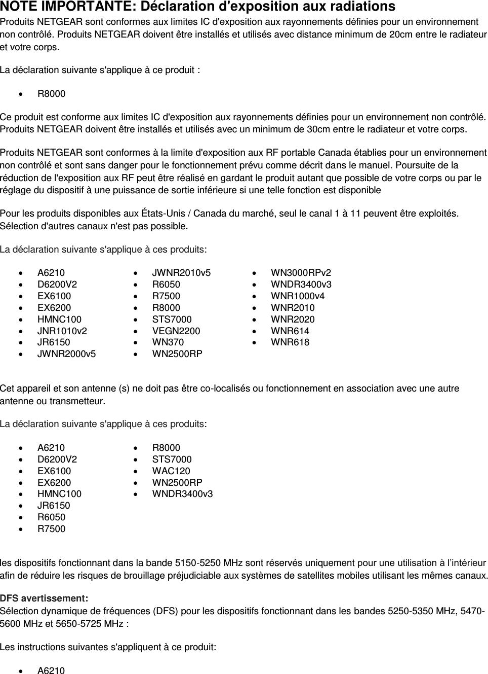  NOTE IMPORTANTE: Déclaration d&apos;exposition aux radiations Produits NETGEAR sont conformes aux limites IC d&apos;exposition aux rayonnements définies pour un environnement non contrôlé. Produits NETGEAR doivent être installés et utilisés avec distance minimum de 20cm entre le radiateur et votre corps. La déclaration suivante s&apos;applique à ce produit :   R8000 Ce produit est conforme aux limites IC d&apos;exposition aux rayonnements définies pour un environnement non contrôlé. Produits NETGEAR doivent être installés et utilisés avec un minimum de 30cm entre le radiateur et votre corps. Produits NETGEAR sont conformes à la limite d&apos;exposition aux RF portable Canada établies pour un environnement non contrôlé et sont sans danger pour le fonctionnement prévu comme décrit dans le manuel. Poursuite de la réduction de l&apos;exposition aux RF peut être réalisé en gardant le produit autant que possible de votre corps ou par le réglage du dispositif à une puissance de sortie inférieure si une telle fonction est disponible Pour les produits disponibles aux États-Unis / Canada du marché, seul le canal 1 à 11 peuvent être exploités. Sélection d&apos;autres canaux n&apos;est pas possible. La déclaration suivante s&apos;applique à ces produits:   A6210   JWNR2010v5   WN3000RPv2   D6200V2   R6050   WNDR3400v3   EX6100   R7500   WNR1000v4   EX6200   R8000   WNR2010   HMNC100   STS7000   WNR2020   JNR1010v2   VEGN2200   WNR614   JR6150   WN370   WNR618   JWNR2000v5   WN2500RP   Cet appareil et son antenne (s) ne doit pas être co-localisés ou fonctionnement en association avec une autre antenne ou transmetteur. La déclaration suivante s&apos;applique à ces produits:   A6210   R8000   D6200V2   STS7000   EX6100   WAC120   EX6200   WN2500RP   HMNC100   WNDR3400v3   JR6150    R6050    R7500   les dispositifs fonctionnant dans la bande 5150-5250 MHz sont réservés uniquement pour une utilisation à l’intérieur afin de réduire les risques de brouillage préjudiciable aux systèmes de satellites mobiles utilisant les mêmes canaux. DFS avertissement: Sélection dynamique de fréquences (DFS) pour les dispositifs fonctionnant dans les bandes 5250-5350 MHz, 5470-5600 MHz et 5650-5725 MHz : Les instructions suivantes s&apos;appliquent à ce produit:   A6210 