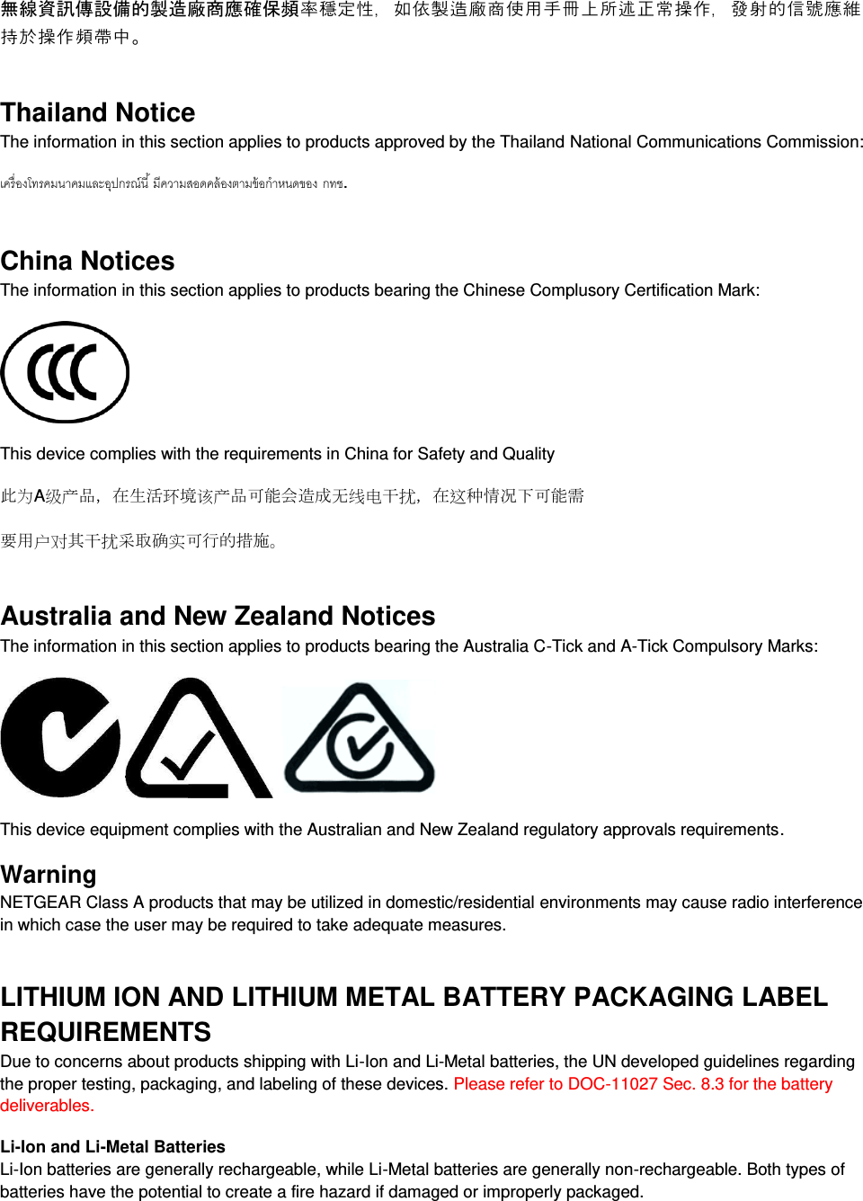  無線資訊傳設備的製造廠商應確保頻率穩定性，如依製造廠商使用手冊上所述正常操作，發射的信號應維持於操作頻帶中。 Thailand Notice The information in this section applies to products approved by the Thailand National Communications Commission:   . China Notices The information in this section applies to products bearing the Chinese Complusory Certification Mark:  This device complies with the requirements in China for Safety and Quality 此为A级产品，在生活环境该产品可能会造成无线电干扰，在这种情况下可能需 要用户对其干扰采取确实可行的措施。 Australia and New Zealand Notices The information in this section applies to products bearing the Australia C-Tick and A-Tick Compulsory Marks:      This device equipment complies with the Australian and New Zealand regulatory approvals requirements. Warning NETGEAR Class A products that may be utilized in domestic/residential environments may cause radio interference in which case the user may be required to take adequate measures.  LITHIUM ION AND LITHIUM METAL BATTERY PACKAGING LABEL REQUIREMENTS  Due to concerns about products shipping with Li-Ion and Li-Metal batteries, the UN developed guidelines regarding the proper testing, packaging, and labeling of these devices. Please refer to DOC-11027 Sec. 8.3 for the battery deliverables. Li-Ion and Li-Metal Batteries Li-Ion batteries are generally rechargeable, while Li-Metal batteries are generally non-rechargeable. Both types of batteries have the potential to create a fire hazard if damaged or improperly packaged.  