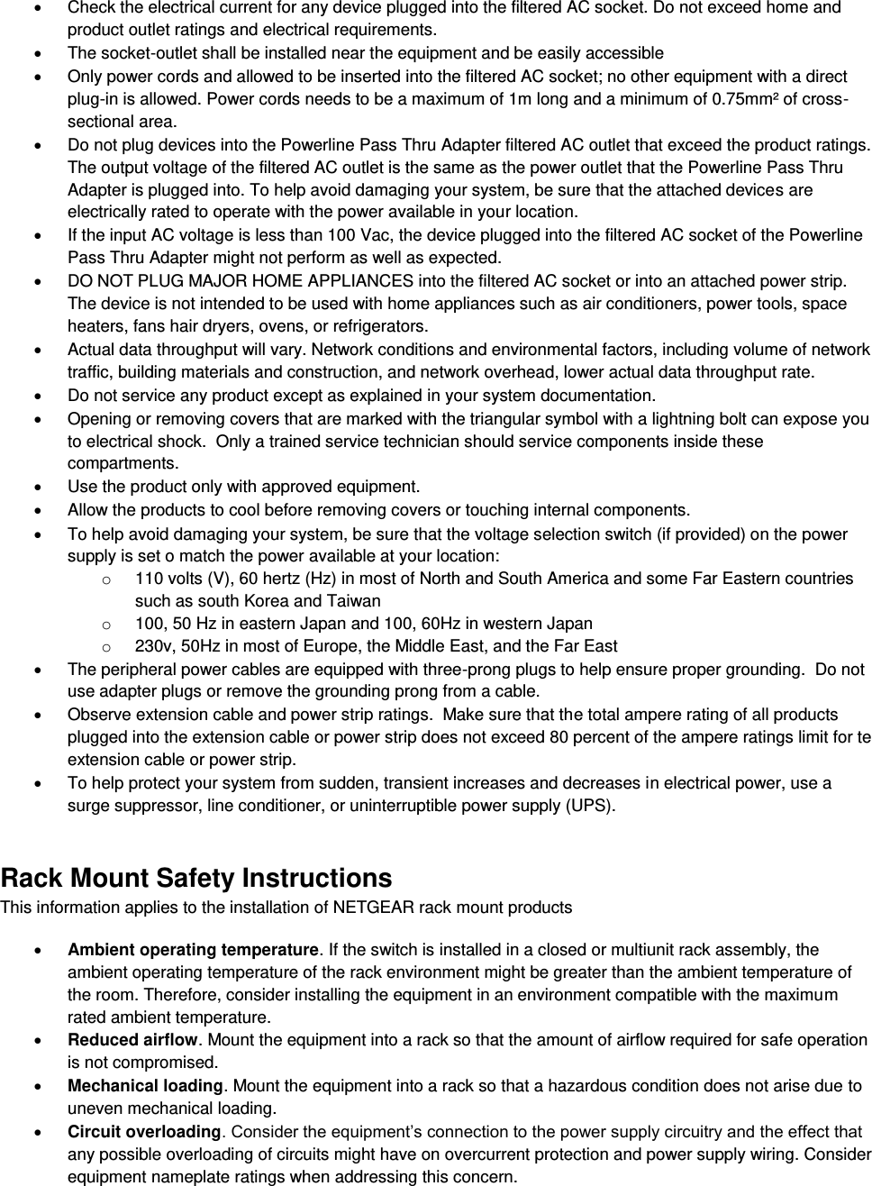    Check the electrical current for any device plugged into the filtered AC socket. Do not exceed home and product outlet ratings and electrical requirements.   The socket-outlet shall be installed near the equipment and be easily accessible   Only power cords and allowed to be inserted into the filtered AC socket; no other equipment with a direct plug-in is allowed. Power cords needs to be a maximum of 1m long and a minimum of 0.75mm² of cross-sectional area.   Do not plug devices into the Powerline Pass Thru Adapter filtered AC outlet that exceed the product ratings.  The output voltage of the filtered AC outlet is the same as the power outlet that the Powerline Pass Thru Adapter is plugged into. To help avoid damaging your system, be sure that the attached devices are electrically rated to operate with the power available in your location.   If the input AC voltage is less than 100 Vac, the device plugged into the filtered AC socket of the Powerline Pass Thru Adapter might not perform as well as expected.   DO NOT PLUG MAJOR HOME APPLIANCES into the filtered AC socket or into an attached power strip.  The device is not intended to be used with home appliances such as air conditioners, power tools, space heaters, fans hair dryers, ovens, or refrigerators.    Actual data throughput will vary. Network conditions and environmental factors, including volume of network traffic, building materials and construction, and network overhead, lower actual data throughput rate.    Do not service any product except as explained in your system documentation.    Opening or removing covers that are marked with the triangular symbol with a lightning bolt can expose you to electrical shock.  Only a trained service technician should service components inside these compartments.   Use the product only with approved equipment.   Allow the products to cool before removing covers or touching internal components.   To help avoid damaging your system, be sure that the voltage selection switch (if provided) on the power supply is set o match the power available at your location: o  110 volts (V), 60 hertz (Hz) in most of North and South America and some Far Eastern countries such as south Korea and Taiwan o  100, 50 Hz in eastern Japan and 100, 60Hz in western Japan o  230v, 50Hz in most of Europe, the Middle East, and the Far East   The peripheral power cables are equipped with three-prong plugs to help ensure proper grounding.  Do not use adapter plugs or remove the grounding prong from a cable.   Observe extension cable and power strip ratings.  Make sure that the total ampere rating of all products plugged into the extension cable or power strip does not exceed 80 percent of the ampere ratings limit for te extension cable or power strip.   To help protect your system from sudden, transient increases and decreases in electrical power, use a surge suppressor, line conditioner, or uninterruptible power supply (UPS). Rack Mount Safety Instructions This information applies to the installation of NETGEAR rack mount products  Ambient operating temperature. If the switch is installed in a closed or multiunit rack assembly, the ambient operating temperature of the rack environment might be greater than the ambient temperature of the room. Therefore, consider installing the equipment in an environment compatible with the maximum rated ambient temperature.  Reduced airflow. Mount the equipment into a rack so that the amount of airflow required for safe operation is not compromised.  Mechanical loading. Mount the equipment into a rack so that a hazardous condition does not arise due to uneven mechanical loading.  Circuit overloading. Consider the equipment’s connection to the power supply circuitry and the effect that any possible overloading of circuits might have on overcurrent protection and power supply wiring. Consider equipment nameplate ratings when addressing this concern. 