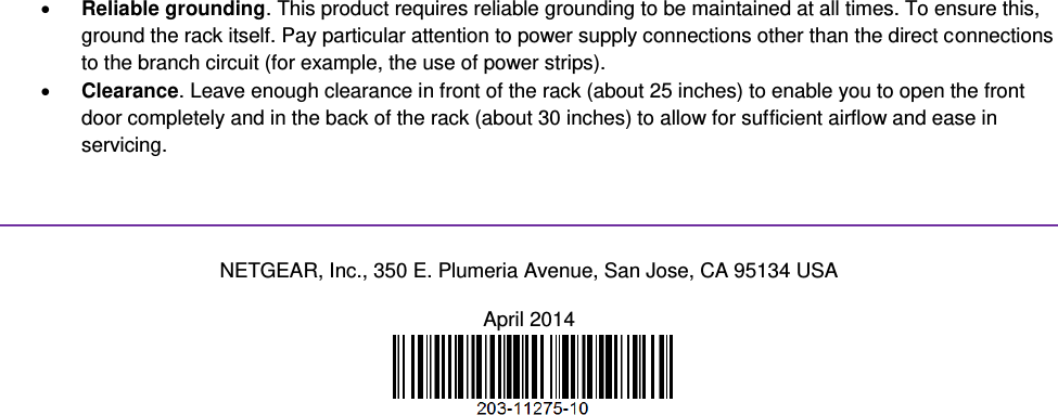   Reliable grounding. This product requires reliable grounding to be maintained at all times. To ensure this, ground the rack itself. Pay particular attention to power supply connections other than the direct connections to the branch circuit (for example, the use of power strips).  Clearance. Leave enough clearance in front of the rack (about 25 inches) to enable you to open the front door completely and in the back of the rack (about 30 inches) to allow for sufficient airflow and ease in servicing.   NETGEAR, Inc., 350 E. Plumeria Avenue, San Jose, CA 95134 USA April 2014   