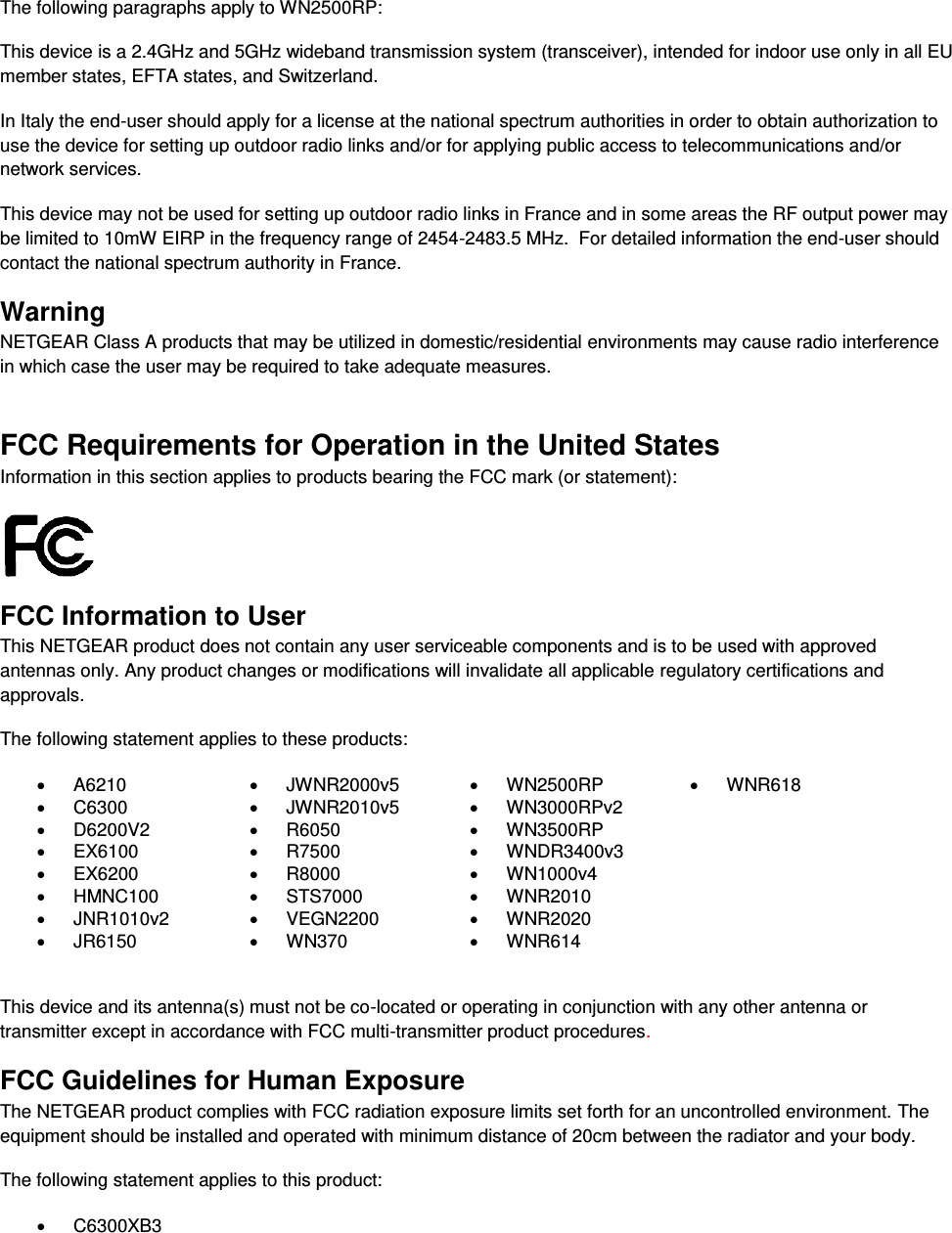   The following paragraphs apply to WN2500RP: This device is a 2.4GHz and 5GHz wideband transmission system (transceiver), intended for indoor use only in all EU member states, EFTA states, and Switzerland. In Italy the end-user should apply for a license at the national spectrum authorities in order to obtain authorization to use the device for setting up outdoor radio links and/or for applying public access to telecommunications and/or network services. This device may not be used for setting up outdoor radio links in France and in some areas the RF output power may be limited to 10mW EIRP in the frequency range of 2454-2483.5 MHz.  For detailed information the end-user should contact the national spectrum authority in France.  Warning NETGEAR Class A products that may be utilized in domestic/residential environments may cause radio interference in which case the user may be required to take adequate measures.  FCC Requirements for Operation in the United States Information in this section applies to products bearing the FCC mark (or statement):   FCC Information to User This NETGEAR product does not contain any user serviceable components and is to be used with approved antennas only. Any product changes or modifications will invalidate all applicable regulatory certifications and approvals. The following statement applies to these products:   A6210   JWNR2000v5   WN2500RP   WNR618   C6300   JWNR2010v5   WN3000RPv2    D6200V2   R6050   WN3500RP    EX6100   R7500  WNDR3400v3    EX6200   R8000  WN1000v4    HMNC100   STS7000   WNR2010    JNR1010v2   VEGN2200   WNR2020    JR6150   WN370   WNR614   This device and its antenna(s) must not be co-located or operating in conjunction with any other antenna or transmitter except in accordance with FCC multi-transmitter product procedures.  FCC Guidelines for Human Exposure The NETGEAR product complies with FCC radiation exposure limits set forth for an uncontrolled environment. The equipment should be installed and operated with minimum distance of 20cm between the radiator and your body. The following statement applies to this product:   C6300XB3 