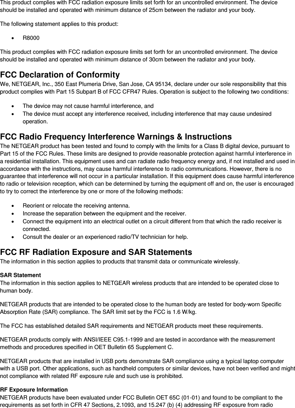  This product complies with FCC radiation exposure limits set forth for an uncontrolled environment. The device should be installed and operated with minimum distance of 25cm between the radiator and your body. The following statement applies to this product:   R8000 This product complies with FCC radiation exposure limits set forth for an uncontrolled environment. The device should be installed and operated with minimum distance of 30cm between the radiator and your body. FCC Declaration of Conformity We, NETGEAR, Inc., 350 East Plumeria Drive, San Jose, CA 95134, declare under our sole responsibility that this product complies with Part 15 Subpart B of FCC CFR47 Rules. Operation is subject to the following two conditions:   The device may not cause harmful interference, and   The device must accept any interference received, including interference that may cause undesired operation. FCC Radio Frequency Interference Warnings &amp; Instructions The NETGEAR product has been tested and found to comply with the limits for a Class B digital device, pursuant to Part 15 of the FCC Rules. These limits are designed to provide reasonable protection against harmful interference in a residential installation. This equipment uses and can radiate radio frequency energy and, if not installed and used in accordance with the instructions, may cause harmful interference to radio communications. However, there is no guarantee that interference will not occur in a particular installation. If this equipment does cause harmful interference to radio or television reception, which can be determined by turning the equipment off and on, the user is encouraged to try to correct the interference by one or more of the following methods:   Reorient or relocate the receiving antenna.   Increase the separation between the equipment and the receiver.   Connect the equipment into an electrical outlet on a circuit different from that which the radio receiver is connected.   Consult the dealer or an experienced radio/TV technician for help. FCC RF Radiation Exposure and SAR Statements The information in this section applies to products that transmit data or communicate wirelessly. SAR Statement The information in this section applies to NETGEAR wireless products that are intended to be operated close to human body.  NETGEAR products that are intended to be operated close to the human body are tested for body-worn Specific Absorption Rate (SAR) compliance. The SAR limit set by the FCC is 1.6 W/kg. The FCC has established detailed SAR requirements and NETGEAR products meet these requirements. NETGEAR products comply with ANSI/IEEE C95.1-1999 and are tested in accordance with the measurement methods and procedures specified in OET Bulletin 65 Supplement C. NETGEAR products that are installed in USB ports demonstrate SAR compliance using a typical laptop computer with a USB port. Other applications, such as handheld computers or similar devices, have not been verified and might not compliance with related RF exposure rule and such use is prohibited. RF Exposure Information NETGEAR products have been evaluated under FCC Bulletin OET 65C (01-01) and found to be compliant to the requirements as set forth in CFR 47 Sections, 2.1093, and 15.247 (b) (4) addressing RF exposure from radio 