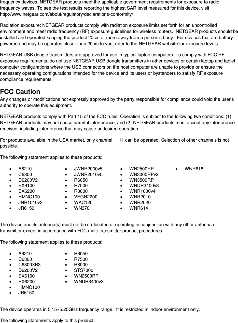  frequency devices. NETGEAR products meet the applicable government requirements for exposure to radio frequency waves. To see the test results reporting the highest SAR level measured for this device, visit http://www.netgear.com/about/regulatory/declarations-conformity/ Radiation exposure: NETGEAR products comply with radiation exposure limits set forth for an uncontrolled environment and meet radio frequency (RF) exposure guidelines for wireless routers.  NETGEAR products should be installed and operated keeping the product 20cm or more away from a person’s body.  For devices that are battery powered and may be operated closer than 20cm to you, refer to the NETGEAR website for exposure levels. NETGEAR USB dongle transmitters are approved for use in typical laptop computers. To comply with FCC RF exposure requirements, do not use NETGEAR USB dongle transmitters in other devices or certain laptop and tablet computer configurations where the USB connectors on the host computer are unable to provide or ensure the necessary operating configurations intended for the device and its users or bystanders to satisfy RF exposure compliance requirements.    FCC Caution Any changes or modifications not expressly approved by the party responsible for compliance could void the user’s authority to operate this equipment. NETGEAR products comply with Part 15 of the FCC rules. Operation is subject to the following two conditions: (1) NETGEAR products may not cause harmful interference, and (2) NETGEAR products must accept any interference received, including interference that may cause undesired operation. For products available in the USA market, only channel 1~11 can be operated. Selection of other channels is not possible. The following statement applies to these products:   A6210   JWNR2000v5   WN2500RP   WNR618   C6300   JWNR2010v5   WN3000RPv2    D6200V2   R6050   WN3500RP    EX6100   R7500  WNDR3400v3    EX6200   R8000   WNR1000v4    HMNC100   VEGN2200   WNR2010    JNR1010v2   WAC120   WNR2020    JR6150   WN370   WNR614   The device and its antenna(s) must not be co-located or operating in conjunction with any other antenna or transmitter except in accordance with FCC multi-transmitter product procedures. The following statement applies to these products:   A6210   R6050   C6300   R7500   C6300XB3   R8000   D6200V2   STS7000   EX6100   WN2500RP   EX6200   WNDR3400v3   HMNC100    JR6150   The device operates in 5.15~5.25GHz frequency range.  It is restricted in indoor environment only.  The following statements apply to this product: 