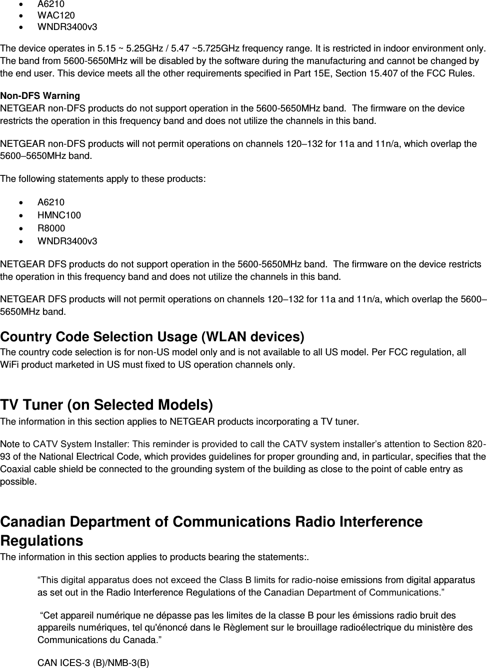    A6210   WAC120   WNDR3400v3   The device operates in 5.15 ~ 5.25GHz / 5.47 ~5.725GHz frequency range. It is restricted in indoor environment only. The band from 5600-5650MHz will be disabled by the software during the manufacturing and cannot be changed by the end user. This device meets all the other requirements specified in Part 15E, Section 15.407 of the FCC Rules. Non-DFS Warning NETGEAR non-DFS products do not support operation in the 5600-5650MHz band.  The firmware on the device restricts the operation in this frequency band and does not utilize the channels in this band.  NETGEAR non-DFS products will not permit operations on channels 120–132 for 11a and 11n/a, which overlap the 5600–5650MHz band.  The following statements apply to these products:   A6210   HMNC100   R8000   WNDR3400v3 NETGEAR DFS products do not support operation in the 5600-5650MHz band.  The firmware on the device restricts the operation in this frequency band and does not utilize the channels in this band.  NETGEAR DFS products will not permit operations on channels 120–132 for 11a and 11n/a, which overlap the 5600–5650MHz band.  Country Code Selection Usage (WLAN devices) The country code selection is for non-US model only and is not available to all US model. Per FCC regulation, all WiFi product marketed in US must fixed to US operation channels only. TV Tuner (on Selected Models) The information in this section applies to NETGEAR products incorporating a TV tuner.  Note to CATV System Installer: This reminder is provided to call the CATV system installer’s attention to Section 820-93 of the National Electrical Code, which provides guidelines for proper grounding and, in particular, specifies that the Coaxial cable shield be connected to the grounding system of the building as close to the point of cable entry as possible. Canadian Department of Communications Radio Interference Regulations The information in this section applies to products bearing the statements:. “This digital apparatus does not exceed the Class B limits for radio-noise emissions from digital apparatus as set out in the Radio Interference Regulations of the Canadian Department of Communications.”  “Cet appareil numérique ne dépasse pas les limites de la classe B pour les émissions radio bruit des            appareils numériques, tel qu&apos;énoncé dans le Règlement sur le brouillage radioélectrique du ministère des Communications du Canada.” CAN ICES-3 (B)/NMB-3(B) 