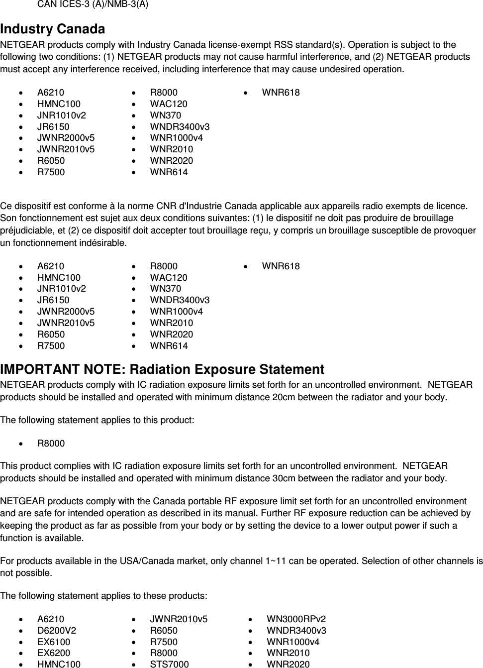  CAN ICES-3 (A)/NMB-3(A) Industry Canada NETGEAR products comply with Industry Canada license-exempt RSS standard(s). Operation is subject to the following two conditions: (1) NETGEAR products may not cause harmful interference, and (2) NETGEAR products must accept any interference received, including interference that may cause undesired operation.   A6210   R8000   WNR618   HMNC100   WAC120    JNR1010v2   WN370    JR6150   WNDR3400v3    JWNR2000v5   WNR1000v4    JWNR2010v5   WNR2010    R6050   WNR2020    R7500   WNR614   Ce dispositif est conforme à la norme CNR d&apos;Industrie Canada applicable aux appareils radio exempts de licence. Son fonctionnement est sujet aux deux conditions suivantes: (1) le dispositif ne doit pas produire de brouillage préjudiciable, et (2) ce dispositif doit accepter tout brouillage reçu, y compris un brouillage susceptible de provoquer un fonctionnement indésirable.   A6210   R8000   WNR618   HMNC100   WAC120    JNR1010v2   WN370    JR6150   WNDR3400v3    JWNR2000v5   WNR1000v4    JWNR2010v5   WNR2010    R6050   WNR2020    R7500   WNR614  IMPORTANT NOTE: Radiation Exposure Statement NETGEAR products comply with IC radiation exposure limits set forth for an uncontrolled environment.  NETGEAR products should be installed and operated with minimum distance 20cm between the radiator and your body. The following statement applies to this product:   R8000 This product complies with IC radiation exposure limits set forth for an uncontrolled environment.  NETGEAR products should be installed and operated with minimum distance 30cm between the radiator and your body. NETGEAR products comply with the Canada portable RF exposure limit set forth for an uncontrolled environment and are safe for intended operation as described in its manual. Further RF exposure reduction can be achieved by keeping the product as far as possible from your body or by setting the device to a lower output power if such a function is available. For products available in the USA/Canada market, only channel 1~11 can be operated. Selection of other channels is not possible. The following statement applies to these products:   A6210   JWNR2010v5   WN3000RPv2   D6200V2   R6050   WNDR3400v3   EX6100   R7500   WNR1000v4   EX6200   R8000   WNR2010   HMNC100   STS7000   WNR2020 