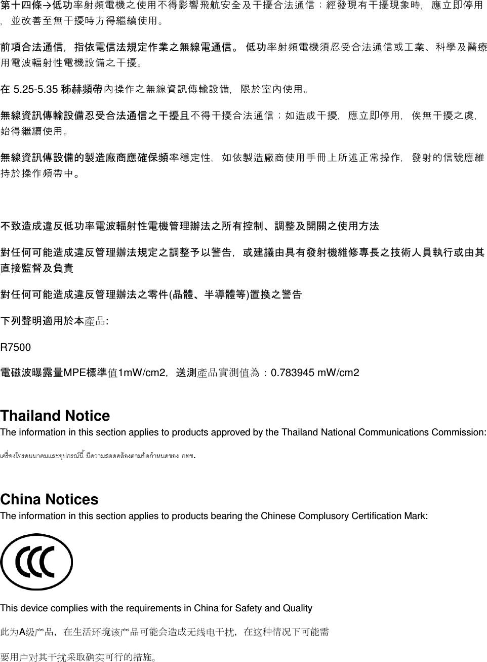  第十四條→低功率射頻電機之使用不得影響飛航安全及干擾合法通信；經發現有干擾現象時，應立即停用，並改善至無干擾時方得繼續使用。 前項合法通信，指依電信法規定作業之無線電通信。 低功率射頻電機須忍受合法通信或工業、科學及醫療用電波輻射性電機設備之干擾。 在 5.25-5.35 秭赫頻帶內操作之無線資訊傳輸設備，限於室內使用。 無線資訊傳輸設備忍受合法通信之干擾且不得干擾合法通信；如造成干擾，應立即停用，俟無干擾之虞，始得繼續使用。 無線資訊傳設備的製造廠商應確保頻率穩定性，如依製造廠商使用手冊上所述正常操作，發射的信號應維持於操作頻帶中。  不致造成違反低功率電波輻射性電機管理辦法之所有控制、調整及開關之使用方法  對任何可能造成違反管理辦法規定之調整予以警告，或建議由具有發射機維修專長之技術人員執行或由其直接監督及負責 對任何可能造成違反管理辦法之零件(晶體、半導體等)置換之警告 下列聲明適用於本產品: R7500 電磁波曝露量MPE標準值1mW/cm2，送測產品實測值為：0.783945 mW/cm2 Thailand Notice The information in this section applies to products approved by the Thailand National Communications Commission:   . China Notices The information in this section applies to products bearing the Chinese Complusory Certification Mark:  This device complies with the requirements in China for Safety and Quality 此为A级产品，在生活环境该产品可能会造成无线电干扰，在这种情况下可能需 要用户对其干扰采取确实可行的措施。 