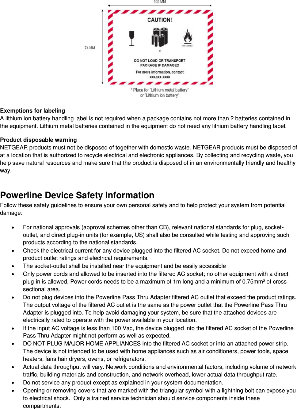   Exemptions for labeling A lithium ion battery handling label is not required when a package contains not more than 2 batteries contained in the equipment. Lithium metal batteries contained in the equipment do not need any lithium battery handling label. Product disposable warning NETGEAR products must not be disposed of together with domestic waste. NETGEAR products must be disposed of at a location that is authorized to recycle electrical and electronic appliances. By collecting and recycling waste, you help save natural resources and make sure that the product is disposed of in an environmentally friendly and healthy way. Powerline Device Safety Information Follow these safety guidelines to ensure your own personal safety and to help protect your system from potential damage:   For national approvals (approval schemes other than CB), relevant national standards for plug, socket-outlet, and direct plug-in units (for example, US) shall also be consulted while testing and approving such products according to the national standards.    Check the electrical current for any device plugged into the filtered AC socket. Do not exceed home and product outlet ratings and electrical requirements.   The socket-outlet shall be installed near the equipment and be easily accessible   Only power cords and allowed to be inserted into the filtered AC socket; no other equipment with a direct plug-in is allowed. Power cords needs to be a maximum of 1m long and a minimum of 0.75mm² of cross-sectional area.   Do not plug devices into the Powerline Pass Thru Adapter filtered AC outlet that exceed the product ratings.  The output voltage of the filtered AC outlet is the same as the power outlet that the Powerline Pass Thru Adapter is plugged into. To help avoid damaging your system, be sure that the attached devices are electrically rated to operate with the power available in your location.   If the input AC voltage is less than 100 Vac, the device plugged into the filtered AC socket of the Powerline Pass Thru Adapter might not perform as well as expected.   DO NOT PLUG MAJOR HOME APPLIANCES into the filtered AC socket or into an attached power strip.  The device is not intended to be used with home appliances such as air conditioners, power tools, space heaters, fans hair dryers, ovens, or refrigerators.    Actual data throughput will vary. Network conditions and environmental factors, including volume of network traffic, building materials and construction, and network overhead, lower actual data throughput rate.    Do not service any product except as explained in your system documentation.    Opening or removing covers that are marked with the triangular symbol with a lightning bolt can expose you to electrical shock.  Only a trained service technician should service components inside these compartments. 