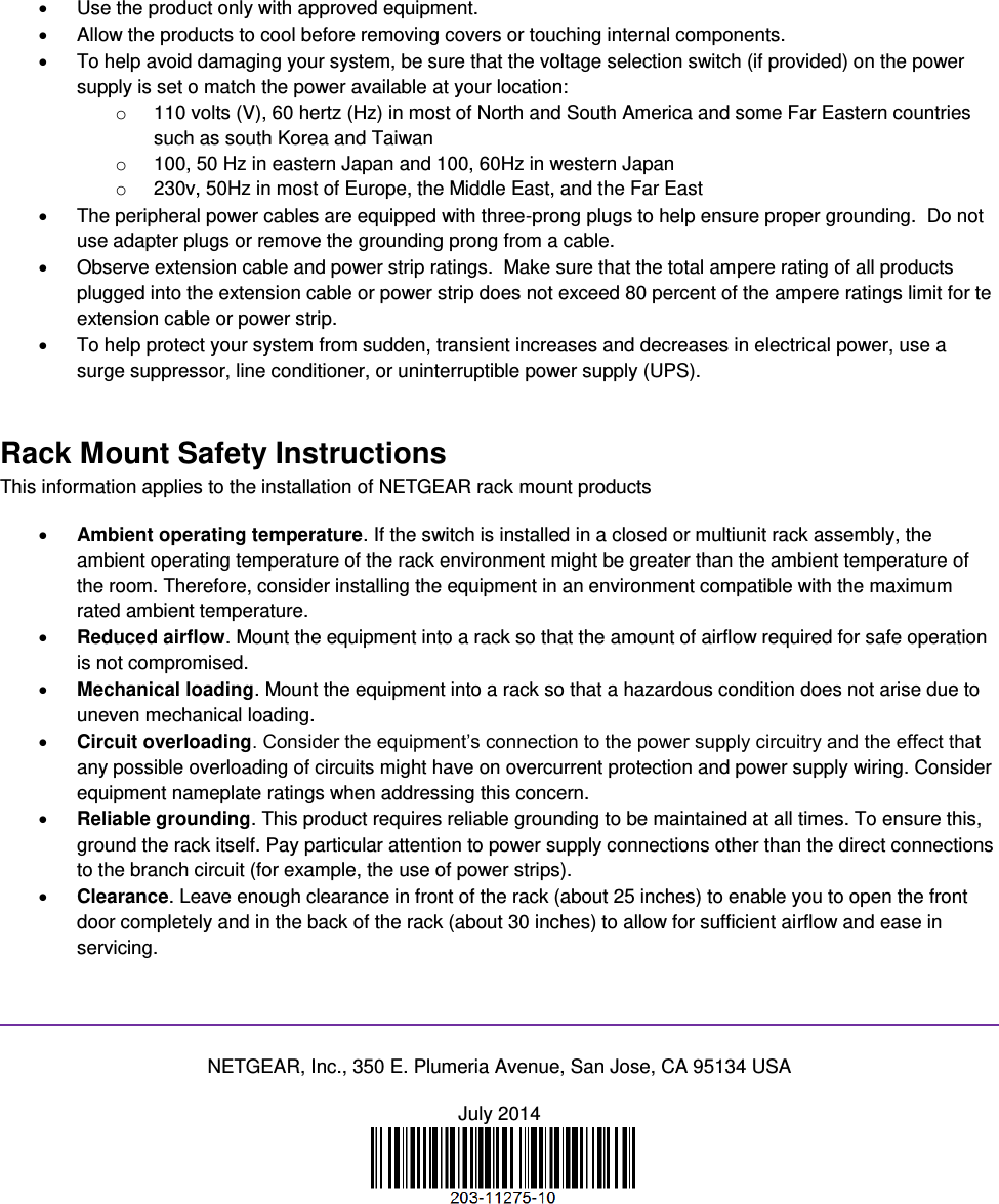    Use the product only with approved equipment.   Allow the products to cool before removing covers or touching internal components.   To help avoid damaging your system, be sure that the voltage selection switch (if provided) on the power supply is set o match the power available at your location: o  110 volts (V), 60 hertz (Hz) in most of North and South America and some Far Eastern countries such as south Korea and Taiwan o  100, 50 Hz in eastern Japan and 100, 60Hz in western Japan o  230v, 50Hz in most of Europe, the Middle East, and the Far East   The peripheral power cables are equipped with three-prong plugs to help ensure proper grounding.  Do not use adapter plugs or remove the grounding prong from a cable.   Observe extension cable and power strip ratings.  Make sure that the total ampere rating of all products plugged into the extension cable or power strip does not exceed 80 percent of the ampere ratings limit for te extension cable or power strip.   To help protect your system from sudden, transient increases and decreases in electrical power, use a surge suppressor, line conditioner, or uninterruptible power supply (UPS). Rack Mount Safety Instructions This information applies to the installation of NETGEAR rack mount products  Ambient operating temperature. If the switch is installed in a closed or multiunit rack assembly, the ambient operating temperature of the rack environment might be greater than the ambient temperature of the room. Therefore, consider installing the equipment in an environment compatible with the maximum rated ambient temperature.  Reduced airflow. Mount the equipment into a rack so that the amount of airflow required for safe operation is not compromised.  Mechanical loading. Mount the equipment into a rack so that a hazardous condition does not arise due to uneven mechanical loading.  Circuit overloading. Consider the equipment’s connection to the power supply circuitry and the effect that any possible overloading of circuits might have on overcurrent protection and power supply wiring. Consider equipment nameplate ratings when addressing this concern.  Reliable grounding. This product requires reliable grounding to be maintained at all times. To ensure this, ground the rack itself. Pay particular attention to power supply connections other than the direct connections to the branch circuit (for example, the use of power strips).  Clearance. Leave enough clearance in front of the rack (about 25 inches) to enable you to open the front door completely and in the back of the rack (about 30 inches) to allow for sufficient airflow and ease in servicing.   NETGEAR, Inc., 350 E. Plumeria Avenue, San Jose, CA 95134 USA July 2014   
