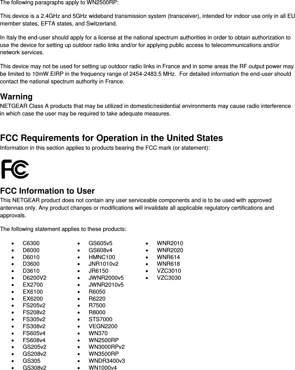   The following paragraphs apply to WN2500RP: This device is a 2.4GHz and 5GHz wideband transmission system (transceiver), intended for indoor use only in all EU member states, EFTA states, and Switzerland. In Italy the end-user should apply for a license at the national spectrum authorities in order to obtain authorization to use the device for setting up outdoor radio links and/or for applying public access to telecommunications and/or network services. This device may not be used for setting up outdoor radio links in France and in some areas the RF output power may be limited to 10mW EIRP in the frequency range of 2454-2483.5 MHz.  For detailed information the end-user should contact the national spectrum authority in France.  Warning NETGEAR Class A products that may be utilized in domestic/residential environments may cause radio interference in which case the user may be required to take adequate measures.  FCC Requirements for Operation in the United States Information in this section applies to products bearing the FCC mark (or statement):   FCC Information to User This NETGEAR product does not contain any user serviceable components and is to be used with approved antennas only. Any product changes or modifications will invalidate all applicable regulatory certifications and approvals. The following statement applies to these products:   C6300   GS605v5   WNR2010   D6000   GS608v4   WNR2020   D6010   HMNC100   WNR614   D3600   JNR1010v2   WNR618   D3610   JR6150   VZC3010   D6200V2   JWNR2000v5   VZC3030  EX2700   JWNR2010v5    EX6100   R6050    EX6200   R6220    FS205v2   R7500    FS208v2   R8000    FS305v2   STS7000    FS308v2   VEGN2200    FS605v4   WN370    FS608v4   WN2500RP    GS205v2   WN3000RPv2    GS208v2   WN3500RP    GS305  WNDR3400v3    GS308v2  WN1000v4   