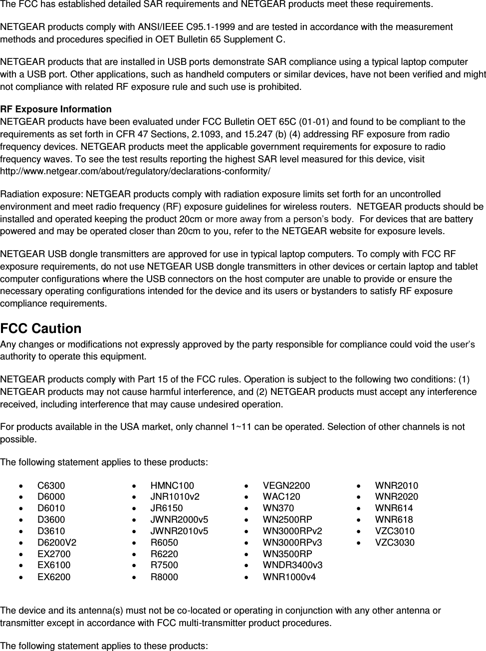  The FCC has established detailed SAR requirements and NETGEAR products meet these requirements. NETGEAR products comply with ANSI/IEEE C95.1-1999 and are tested in accordance with the measurement methods and procedures specified in OET Bulletin 65 Supplement C. NETGEAR products that are installed in USB ports demonstrate SAR compliance using a typical laptop computer with a USB port. Other applications, such as handheld computers or similar devices, have not been verified and might not compliance with related RF exposure rule and such use is prohibited. RF Exposure Information NETGEAR products have been evaluated under FCC Bulletin OET 65C (01-01) and found to be compliant to the requirements as set forth in CFR 47 Sections, 2.1093, and 15.247 (b) (4) addressing RF exposure from radio frequency devices. NETGEAR products meet the applicable government requirements for exposure to radio frequency waves. To see the test results reporting the highest SAR level measured for this device, visit http://www.netgear.com/about/regulatory/declarations-conformity/ Radiation exposure: NETGEAR products comply with radiation exposure limits set forth for an uncontrolled environment and meet radio frequency (RF) exposure guidelines for wireless routers.  NETGEAR products should be installed and operated keeping the product 20cm or more away from a person’s body.  For devices that are battery powered and may be operated closer than 20cm to you, refer to the NETGEAR website for exposure levels. NETGEAR USB dongle transmitters are approved for use in typical laptop computers. To comply with FCC RF exposure requirements, do not use NETGEAR USB dongle transmitters in other devices or certain laptop and tablet computer configurations where the USB connectors on the host computer are unable to provide or ensure the necessary operating configurations intended for the device and its users or bystanders to satisfy RF exposure compliance requirements.    FCC Caution Any changes or modifications not expressly approved by the party responsible for compliance could void the user’s authority to operate this equipment. NETGEAR products comply with Part 15 of the FCC rules. Operation is subject to the following two conditions: (1) NETGEAR products may not cause harmful interference, and (2) NETGEAR products must accept any interference received, including interference that may cause undesired operation. For products available in the USA market, only channel 1~11 can be operated. Selection of other channels is not possible. The following statement applies to these products:   C6300   HMNC100   VEGN2200   WNR2010   D6000   JNR1010v2   WAC120   WNR2020   D6010   JR6150   WN370   WNR614   D3600   JWNR2000v5   WN2500RP   WNR618   D3610   JWNR2010v5   WN3000RPv2   VZC3010   D6200V2   R6050   WN3000RPv3   VZC3030  EX2700   R6220   WN3500RP    EX6100   R7500  WNDR3400v3    EX6200   R8000   WNR1000v4   The device and its antenna(s) must not be co-located or operating in conjunction with any other antenna or transmitter except in accordance with FCC multi-transmitter product procedures. The following statement applies to these products: 