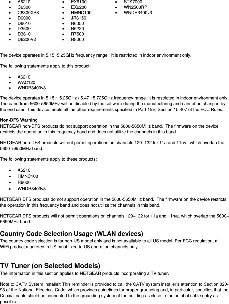    A6210   EX6100   STS7000   C6300   EX6200   WN2500RP   C6300XB3   HMNC100   WNDR3400v3   D6000   JR6150    D6010   R6050    D3600   R6220    D3610   R7500    D6200V2   R8000   The device operates in 5.15~5.25GHz frequency range.  It is restricted in indoor environment only.  The following statements apply to this product:   A6210   WAC120   WNDR3400v3   The device operates in 5.15 ~ 5.25GHz / 5.47 ~5.725GHz frequency range. It is restricted in indoor environment only. The band from 5600-5650MHz will be disabled by the software during the manufacturing and cannot be changed by the end user. This device meets all the other requirements specified in Part 15E, Section 15.407 of the FCC Rules. Non-DFS Warning NETGEAR non-DFS products do not support operation in the 5600-5650MHz band.  The firmware on the device restricts the operation in this frequency band and does not utilize the channels in this band.  NETGEAR non-DFS products will not permit operations on channels 120–132 for 11a and 11n/a, which overlap the 5600–5650MHz band.  The following statements apply to these products:   A6210   HMNC100   R8000   WNDR3400v3 NETGEAR DFS products do not support operation in the 5600-5650MHz band.  The firmware on the device restricts the operation in this frequency band and does not utilize the channels in this band.  NETGEAR DFS products will not permit operations on channels 120–132 for 11a and 11n/a, which overlap the 5600–5650MHz band.  Country Code Selection Usage (WLAN devices) The country code selection is for non-US model only and is not available to all US model. Per FCC regulation, all WiFi product marketed in US must fixed to US operation channels only. TV Tuner (on Selected Models) The information in this section applies to NETGEAR products incorporating a TV tuner.  Note to CATV System Installer: This reminder is provided to call the CATV system installer’s attention to Section 820-93 of the National Electrical Code, which provides guidelines for proper grounding and, in particular, specifies that the Coaxial cable shield be connected to the grounding system of the building as close to the point of cable entry as possible. 
