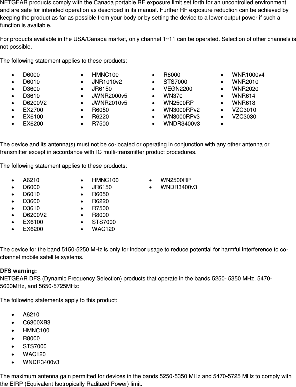  NETGEAR products comply with the Canada portable RF exposure limit set forth for an uncontrolled environment and are safe for intended operation as described in its manual. Further RF exposure reduction can be achieved by keeping the product as far as possible from your body or by setting the device to a lower output power if such a function is available. For products available in the USA/Canada market, only channel 1~11 can be operated. Selection of other channels is not possible. The following statement applies to these products:   D6000   HMNC100   R8000   WNR1000v4   D6010   JNR1010v2   STS7000   WNR2010   D3600   JR6150   VEGN2200   WNR2020   D3610   JWNR2000v5   WN370   WNR614   D6200V2   JWNR2010v5   WN2500RP   WNR618  EX2700   R6050   WN3000RPv2   VZC3010   EX6100   R6220   WN3000RPv3   VZC3030   EX6200   R7500   WNDR3400v3     The device and its antenna(s) must not be co-located or operating in conjunction with any other antenna or transmitter except in accordance with IC multi-transmitter product procedures. The following statement applies to these products:   A6210   HMNC100   WN2500RP   D6000   JR6150   WNDR3400v3   D6010   R6050    D3600   R6220    D3610   R7500    D6200V2   R8000    EX6100   STS7000    EX6200   WAC120   The device for the band 5150-5250 MHz is only for indoor usage to reduce potential for harmful interference to co-channel mobile satellite systems. DFS warning: NETGEAR DFS (Dynamic Frequency Selection) products that operate in the bands 5250- 5350 MHz, 5470-5600MHz, and 5650-5725MHz: The following statements apply to this product:   A6210   C6300XB3   HMNC100   R8000   STS7000   WAC120   WNDR3400v3 The maximum antenna gain permitted for devices in the bands 5250-5350 MHz and 5470-5725 MHz to comply with the EIRP (Equivalent Isotropically Raditaed Power) limit. 