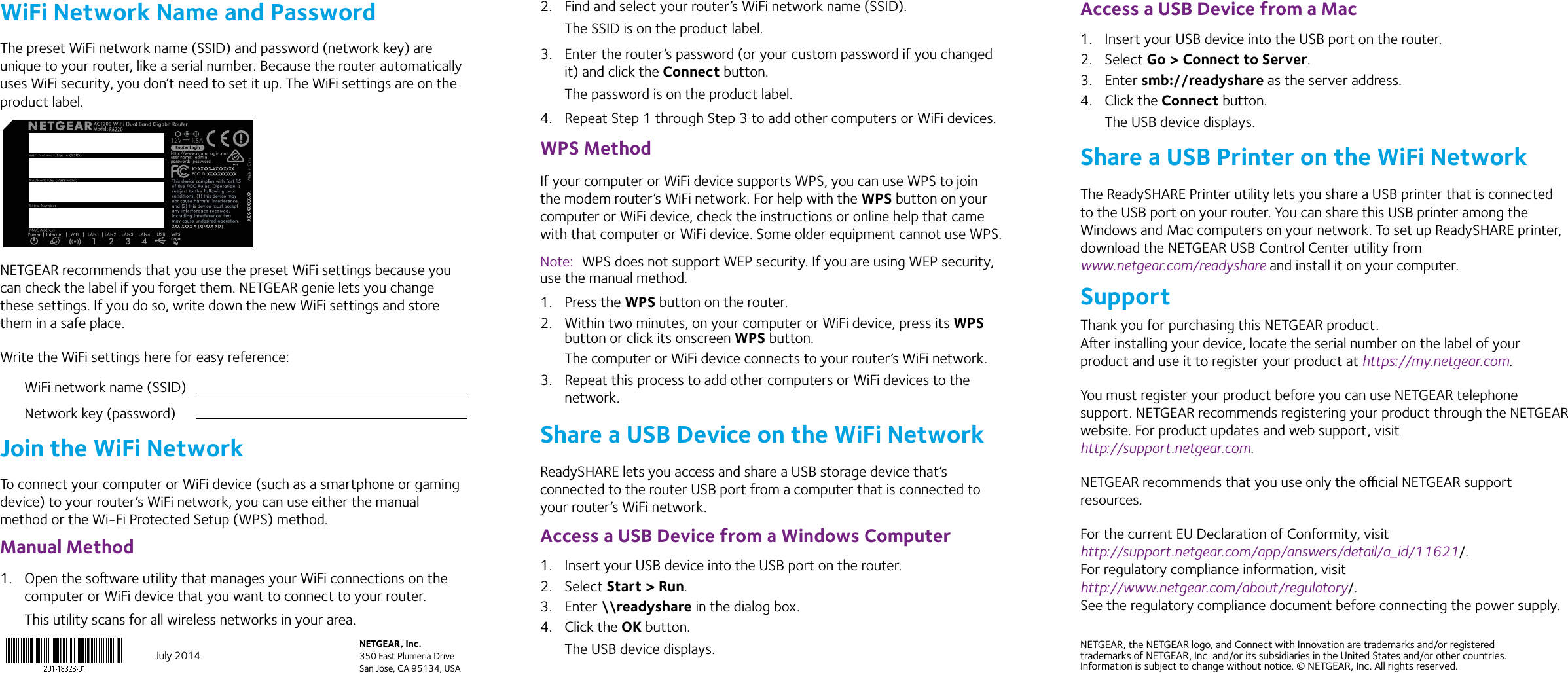 July 2014NETGEAR, Inc.350 East Plumeria DriveSan Jose, CA 95134, USANETGEAR, the NETGEAR logo, and Connect with Innovation are trademarks and/or registered trademarks of NETGEAR, Inc. and/or its subsidiaries in the United States and/or other countries. Information is subject to change without notice. © NETGEAR, Inc. All rights reserved.WiFi Network Name and PasswordThe preset WiFi network name (SSID) and password (network key) are unique to your router, like a serial number. Because the router automatically uses WiFi security, you don’t need to set it up. The WiFi settings are on the product label.NETGEAR recommends that you use the preset WiFi settings because you can check the label if you forget them. NETGEAR genie lets you change these settings. If you do so, write down the new WiFi settings and store them in a safe place. Write the WiFi settings here for easy reference:WiFi network name (SSID)Network key (password)Join the WiFi NetworkTo connect your computer or WiFi device (such as a smartphone or gaming device) to your router’s WiFi network, you can use either the manual method or the Wi-Fi Protected Setup (WPS) method.Manual Method1.  Open the soware utility that manages your WiFi connections on the computer or WiFi device that you want to connect to your router.This utility scans for all wireless networks in your area.2.  Find and select your router’s WiFi network name (SSID).The SSID is on the product label.3.  Enter the router’s password (or your custom password if you changed it) and click the Connect button.The password is on the product label.4.  Repeat Step 1 through Step 3 to add other computers or WiFi devices.WPS MethodIf your computer or WiFi device supports WPS, you can use WPS to join the modem router’s WiFi network. For help with the WPS button on your computer or WiFi device, check the instructions or online help that came with that computer or WiFi device. Some older equipment cannot use WPS.Note:  WPS does not support WEP security. If you are using WEP security, use the manual method.1.  Press the WPS button on the router.2.  Within two minutes, on your computer or WiFi device, press its WPS button or click its onscreen WPS button.The computer or WiFi device connects to your router’s WiFi network.3.  Repeat this process to add other computers or WiFi devices to the network.Share a USB Device on the WiFi NetworkReadySHARE lets you access and share a USB storage device that’s connected to the router USB port from a computer that is connected to your router’s WiFi network. Access a USB Device from a Windows Computer1.  Insert your USB device into the USB port on the router.2.  Select Start &gt; Run. 3.  Enter \\readyshare in the dialog box.4.  Click the OK button.The USB device displays.Access a USB Device from a Mac1.  Insert your USB device into the USB port on the router.2.  Select Go &gt; Connect to Server.3.  Enter smb://readyshare as the server address.4.  Click the Connect button.The USB device displays.Share a USB Printer on the WiFi NetworkThe ReadySHARE Printer utility lets you share a USB printer that is connected to the USB port on your router. You can share this USB printer among the Windows and Mac computers on your network. To set up ReadySHARE printer, download the NETGEAR USB Control Center utility from  www.netgear.com/readyshare and install it on your computer.SupportThank you for purchasing this NETGEAR product.  Aer installing your device, locate the serial number on the label of your product and use it to register your product at https://my.netgear.com. You must register your product before you can use NETGEAR telephone support. NETGEAR recommends registering your product through the NETGEAR website. For product updates and web support, visit http://support.netgear.com.NETGEAR recommends that you use only the ocial NETGEAR support resources.For the current EU Declaration of Conformity, visit  http://support.netgear.com/app/answers/detail/a_id/11621/. For regulatory compliance information, visit  http://www.netgear.com/about/regulatory/. See the regulatory compliance document before connecting the power supply.