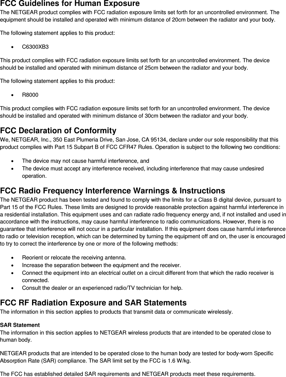  FCC Guidelines for Human Exposure The NETGEAR product complies with FCC radiation exposure limits set forth for an uncontrolled environment. The equipment should be installed and operated with minimum distance of 20cm between the radiator and your body. The following statement applies to this product:   C6300XB3 This product complies with FCC radiation exposure limits set forth for an uncontrolled environment. The device should be installed and operated with minimum distance of 25cm between the radiator and your body. The following statement applies to this product:   R8000 This product complies with FCC radiation exposure limits set forth for an uncontrolled environment. The device should be installed and operated with minimum distance of 30cm between the radiator and your body. FCC Declaration of Conformity We, NETGEAR, Inc., 350 East Plumeria Drive, San Jose, CA 95134, declare under our sole responsibility that this product complies with Part 15 Subpart B of FCC CFR47 Rules. Operation is subject to the following two conditions:   The device may not cause harmful interference, and   The device must accept any interference received, including interference that may cause undesired operation. FCC Radio Frequency Interference Warnings &amp; Instructions The NETGEAR product has been tested and found to comply with the limits for a Class B digital device, pursuant to Part 15 of the FCC Rules. These limits are designed to provide reasonable protection against harmful interference in a residential installation. This equipment uses and can radiate radio frequency energy and, if not installed and used in accordance with the instructions, may cause harmful interference to radio communications. However, there is no guarantee that interference will not occur in a particular installation. If this equipment does cause harmful interference to radio or television reception, which can be determined by turning the equipment off and on, the user is encouraged to try to correct the interference by one or more of the following methods:   Reorient or relocate the receiving antenna.   Increase the separation between the equipment and the receiver.   Connect the equipment into an electrical outlet on a circuit different from that which the radio receiver is connected.   Consult the dealer or an experienced radio/TV technician for help. FCC RF Radiation Exposure and SAR Statements The information in this section applies to products that transmit data or communicate wirelessly. SAR Statement The information in this section applies to NETGEAR wireless products that are intended to be operated close to human body.  NETGEAR products that are intended to be operated close to the human body are tested for body-worn Specific Absorption Rate (SAR) compliance. The SAR limit set by the FCC is 1.6 W/kg. The FCC has established detailed SAR requirements and NETGEAR products meet these requirements. 