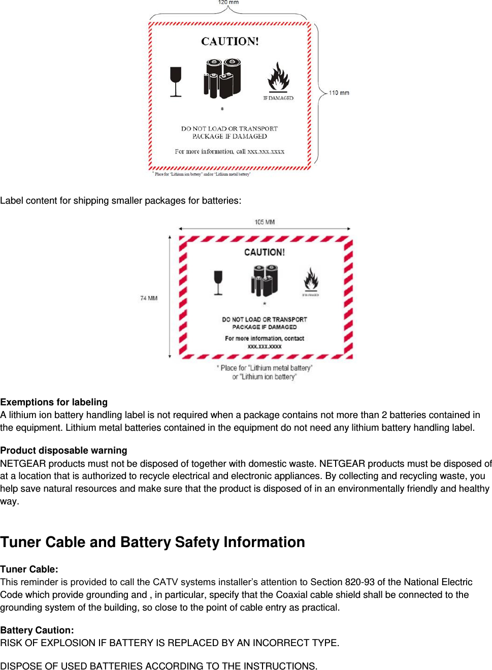   Label content for shipping smaller packages for batteries:   Exemptions for labeling A lithium ion battery handling label is not required when a package contains not more than 2 batteries contained in the equipment. Lithium metal batteries contained in the equipment do not need any lithium battery handling label. Product disposable warning NETGEAR products must not be disposed of together with domestic waste. NETGEAR products must be disposed of at a location that is authorized to recycle electrical and electronic appliances. By collecting and recycling waste, you help save natural resources and make sure that the product is disposed of in an environmentally friendly and healthy way. Tuner Cable and Battery Safety Information Tuner Cable: This reminder is provided to call the CATV systems installer’s attention to Section 820-93 of the National Electric Code which provide grounding and , in particular, specify that the Coaxial cable shield shall be connected to the grounding system of the building, so close to the point of cable entry as practical.  Battery Caution: RISK OF EXPLOSION IF BATTERY IS REPLACED BY AN INCORRECT TYPE.  DISPOSE OF USED BATTERIES ACCORDING TO THE INSTRUCTIONS. 