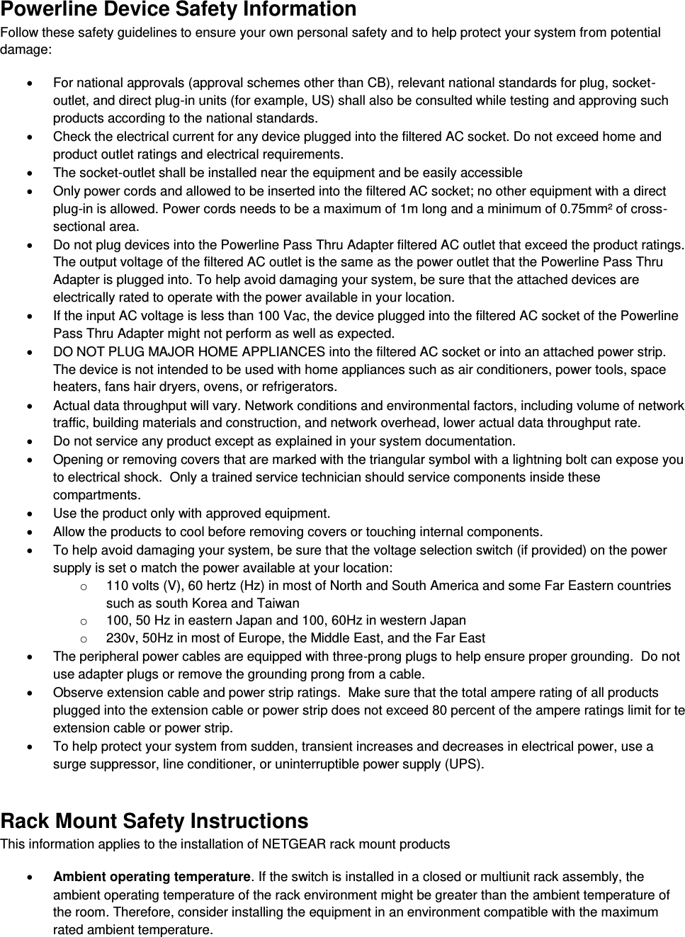  Powerline Device Safety Information Follow these safety guidelines to ensure your own personal safety and to help protect your system from potential damage:   For national approvals (approval schemes other than CB), relevant national standards for plug, socket-outlet, and direct plug-in units (for example, US) shall also be consulted while testing and approving such products according to the national standards.    Check the electrical current for any device plugged into the filtered AC socket. Do not exceed home and product outlet ratings and electrical requirements.   The socket-outlet shall be installed near the equipment and be easily accessible   Only power cords and allowed to be inserted into the filtered AC socket; no other equipment with a direct plug-in is allowed. Power cords needs to be a maximum of 1m long and a minimum of 0.75mm² of cross-sectional area.   Do not plug devices into the Powerline Pass Thru Adapter filtered AC outlet that exceed the product ratings.  The output voltage of the filtered AC outlet is the same as the power outlet that the Powerline Pass Thru Adapter is plugged into. To help avoid damaging your system, be sure that the attached devices are electrically rated to operate with the power available in your location.   If the input AC voltage is less than 100 Vac, the device plugged into the filtered AC socket of the Powerline Pass Thru Adapter might not perform as well as expected.   DO NOT PLUG MAJOR HOME APPLIANCES into the filtered AC socket or into an attached power strip.  The device is not intended to be used with home appliances such as air conditioners, power tools, space heaters, fans hair dryers, ovens, or refrigerators.    Actual data throughput will vary. Network conditions and environmental factors, including volume of network traffic, building materials and construction, and network overhead, lower actual data throughput rate.    Do not service any product except as explained in your system documentation.    Opening or removing covers that are marked with the triangular symbol with a lightning bolt can expose you to electrical shock.  Only a trained service technician should service components inside these compartments.   Use the product only with approved equipment.   Allow the products to cool before removing covers or touching internal components.   To help avoid damaging your system, be sure that the voltage selection switch (if provided) on the power supply is set o match the power available at your location: o  110 volts (V), 60 hertz (Hz) in most of North and South America and some Far Eastern countries such as south Korea and Taiwan o  100, 50 Hz in eastern Japan and 100, 60Hz in western Japan o  230v, 50Hz in most of Europe, the Middle East, and the Far East   The peripheral power cables are equipped with three-prong plugs to help ensure proper grounding.  Do not use adapter plugs or remove the grounding prong from a cable.   Observe extension cable and power strip ratings.  Make sure that the total ampere rating of all products plugged into the extension cable or power strip does not exceed 80 percent of the ampere ratings limit for te extension cable or power strip.   To help protect your system from sudden, transient increases and decreases in electrical power, use a surge suppressor, line conditioner, or uninterruptible power supply (UPS). Rack Mount Safety Instructions This information applies to the installation of NETGEAR rack mount products  Ambient operating temperature. If the switch is installed in a closed or multiunit rack assembly, the ambient operating temperature of the rack environment might be greater than the ambient temperature of the room. Therefore, consider installing the equipment in an environment compatible with the maximum rated ambient temperature. 