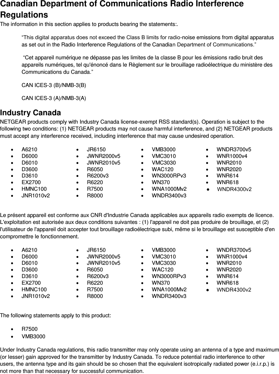  Canadian Department of Communications Radio Interference Regulations The information in this section applies to products bearing the statements:. “This digital apparatus does not exceed the Class B limits for radio-noise emissions from digital apparatus as set out in the Radio Interference Regulations of the Canadian Department of Communications.”  “Cet appareil numérique ne dépasse pas les limites de la classe B pour les émissions radio bruit des            appareils numériques, tel qu&apos;énoncé dans le Règlement sur le brouillage radioélectrique du ministère des Communications du Canada.” CAN ICES-3 (B)/NMB-3(B) CAN ICES-3 (A)/NMB-3(A) Industry Canada NETGEAR products comply with Industry Canada license-exempt RSS standard(s). Operation is subject to the following two conditions: (1) NETGEAR products may not cause harmful interference, and (2) NETGEAR products must accept any interference received, including interference that may cause undesired operation.   A6210   JR6150   VMB3000   WNDR3700v5   D6000   JWNR2000v5   VMC3010   WNR1000v4   D6010   JWNR2010v5   VMC3030   WNR2010   D3600   R6050   WAC120   WNR2020   D3610   R6200v3   WN3000RPv3   WNR614   EX2700   R6220   WN370   WNR618   HMNC100   R7500   WNA1000Mv2    JNR1010v2   R8000   WNDR3400v3   Le présent appareil est conforme aux CNR d&apos;Industrie Canada applicables aux appareils radio exempts de licence. L&apos;exploitation est autorisée aux deux conditions suivantes : (1) l&apos;appareil ne doit pas produire de brouillage, et (2) l&apos;utilisateur de l&apos;appareil doit accepter tout brouillage radioélectrique subi, même si le brouillage est susceptible d&apos;en compromettre le fonctionnement.   A6210   JR6150   VMB3000   WNDR3700v5   D6000   JWNR2000v5   VMC3010   WNR1000v4   D6010   JWNR2010v5   VMC3030   WNR2010   D3600   R6050   WAC120   WNR2020   D3610   R6200v3   WN3000RPv3   WNR614   EX2700   R6220   WN370   WNR618   HMNC100   R7500   WNA1000Mv2    JNR1010v2   R8000   WNDR3400v3   The following statements apply to this product:   R7500   VMB3000 Under Industry Canada regulations, this radio transmitter may only operate using an antenna of a type and maximum (or lesser) gain approved for the transmitter by Industry Canada. To reduce potential radio interference to other users, the antenna type and its gain should be so chosen that the equivalent isotropically radiated power (e.i.r.p.) is not more than that necessary for successful communication.  ●     WNDR4300v2●     WNDR4300v2