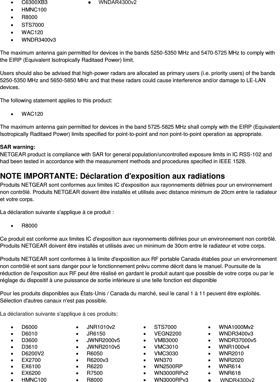    C6300XB3   HMNC100   R8000   STS7000   WAC120   WNDR3400v3 The maximum antenna gain permitted for devices in the bands 5250-5350 MHz and 5470-5725 MHz to comply with the EIRP (Equivalent Isotropically Raditaed Power) limit. Users should also be advised that high-power radars are allocated as primary users (i.e. priority users) of the bands 5250-5350 MHz and 5650-5850 MHz and that these radars could cause interference and/or damage to LE-LAN devices. The following statement applies to this product:   WAC120 The maximum antenna gain permitted for devices in the band 5725-5825 MHz shall comply with the EIRP (Equivalent Isotropically Raditaed Power) limits specified for point-to-point and non point-to-point operation as appropriate. SAR warning: NETGEAR product is compliance with SAR for general population/uncontrolled exposure limits in IC RSS-102 and had been tested in accordance with the measurement methods and procedures specified in IEEE 1528. NOTE IMPORTANTE: Déclaration d&apos;exposition aux radiations Produits NETGEAR sont conformes aux limites IC d&apos;exposition aux rayonnements définies pour un environnement non contrôlé. Produits NETGEAR doivent être installés et utilisés avec distance minimum de 20cm entre le radiateur et votre corps. La déclaration suivante s&apos;applique à ce produit :   R8000 Ce produit est conforme aux limites IC d&apos;exposition aux rayonnements définies pour un environnement non contrôlé. Produits NETGEAR doivent être installés et utilisés avec un minimum de 30cm entre le radiateur et votre corps. Produits NETGEAR sont conformes à la limite d&apos;exposition aux RF portable Canada établies pour un environnement non contrôlé et sont sans danger pour le fonctionnement prévu comme décrit dans le manuel. Poursuite de la réduction de l&apos;exposition aux RF peut être réalisé en gardant le produit autant que possible de votre corps ou par le réglage du dispositif à une puissance de sortie inférieure si une telle fonction est disponible Pour les produits disponibles aux États-Unis / Canada du marché, seul le canal 1 à 11 peuvent être exploités. Sélection d&apos;autres canaux n&apos;est pas possible. La déclaration suivante s&apos;applique à ces produits:   D6000   JNR1010v2   STS7000   WNA1000Mv2   D6010   JR6150   VEGN2200   WNDR3400v3   D3600   JWNR2000v5   VMB3000   WNDR37000v5   D3610   JWNR2010v5   VMC3010   WNR1000v4   D6200V2   R6050   VMC3030   WNR2010  EX2700   R6200v3   WN370   WNR2020   EX6100   R6220   WN2500RP   WNR614   EX6200   R7500   WN3000RPv2   WNR618   HMNC100   R8000   WN3000RPv3  ●     WNDAR4300v2●      WNDR4300v2